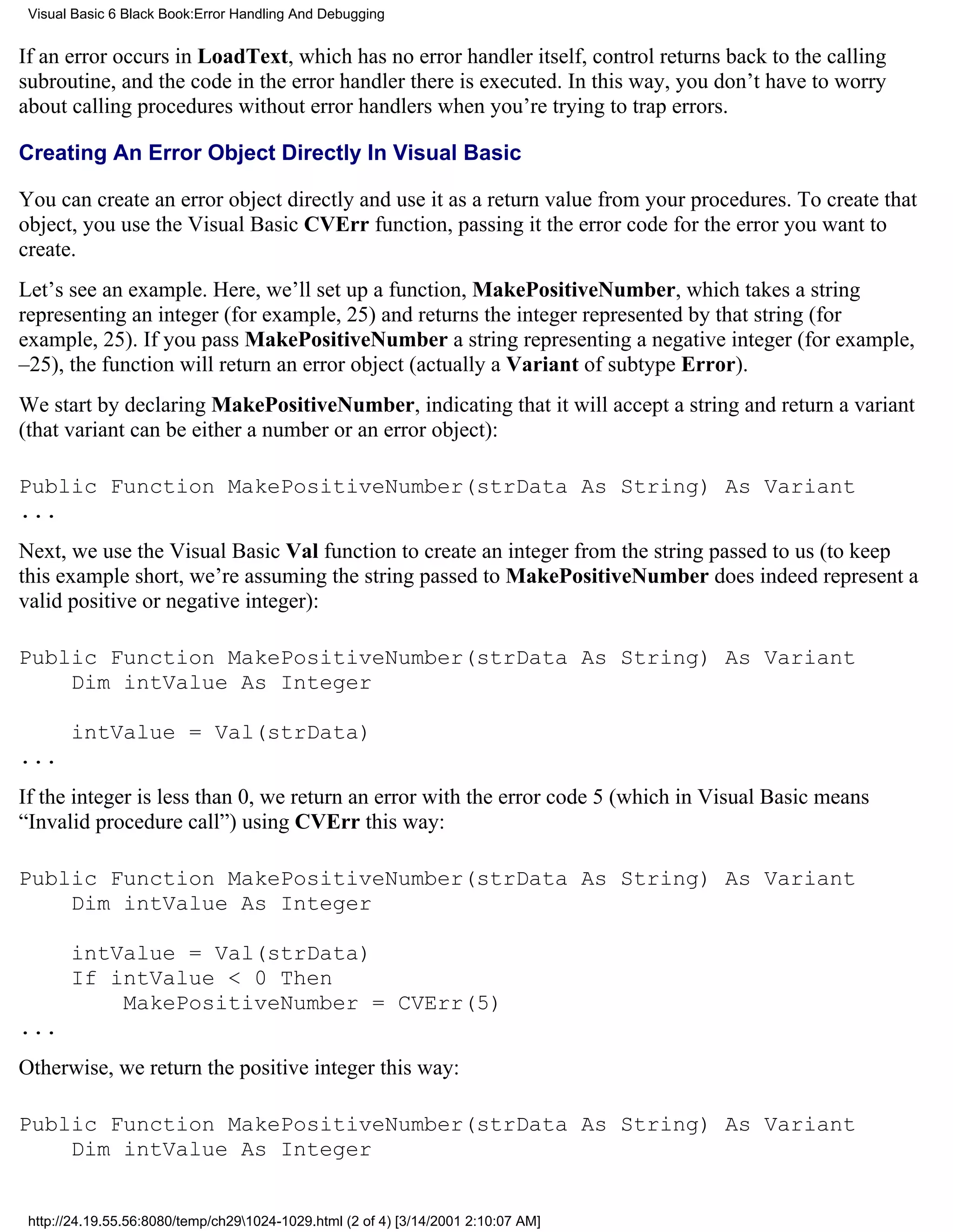 Visual Basic 6 Black Book:Error Handling And Debugging


If an error occurs in LoadText, which has no error handler itself, control returns back to the calling
subroutine, and the code in the error handler there is executed. In this way, you don’t have to worry
about calling procedures without error handlers when you’re trying to trap errors.

Creating An Error Object Directly In Visual Basic

You can create an error object directly and use it as a return value from your procedures. To create that
object, you use the Visual Basic CVErr function, passing it the error code for the error you want to
create.
Let’s see an example. Here, we’ll set up a function, MakePositiveNumber, which takes a string
representing an integer (for example, 25) and returns the integer represented by that string (for
example, 25). If you pass MakePositiveNumber a string representing a negative integer (for example,
–25), the function will return an error object (actually a Variant of subtype Error).
We start by declaring MakePositiveNumber, indicating that it will accept a string and return a variant
(that variant can be either a number or an error object):

Public Function MakePositiveNumber(strData As String) As Variant
...
Next, we use the Visual Basic Val function to create an integer from the string passed to us (to keep
this example short, we’re assuming the string passed to MakePositiveNumber does indeed represent a
valid positive or negative integer):

Public Function MakePositiveNumber(strData As String) As Variant
    Dim intValue As Integer

       intValue = Val(strData)
...
If the integer is less than 0, we return an error with the error code 5 (which in Visual Basic means
“Invalid procedure call”) using CVErr this way:

Public Function MakePositiveNumber(strData As String) As Variant
    Dim intValue As Integer

       intValue = Val(strData)
       If intValue < 0 Then
           MakePositiveNumber = CVErr(5)
...
Otherwise, we return the positive integer this way:

Public Function MakePositiveNumber(strData As String) As Variant
    Dim intValue As Integer


 http://24.19.55.56:8080/temp/ch291024-1029.html (2 of 4) [3/14/2001 2:10:07 AM]
 