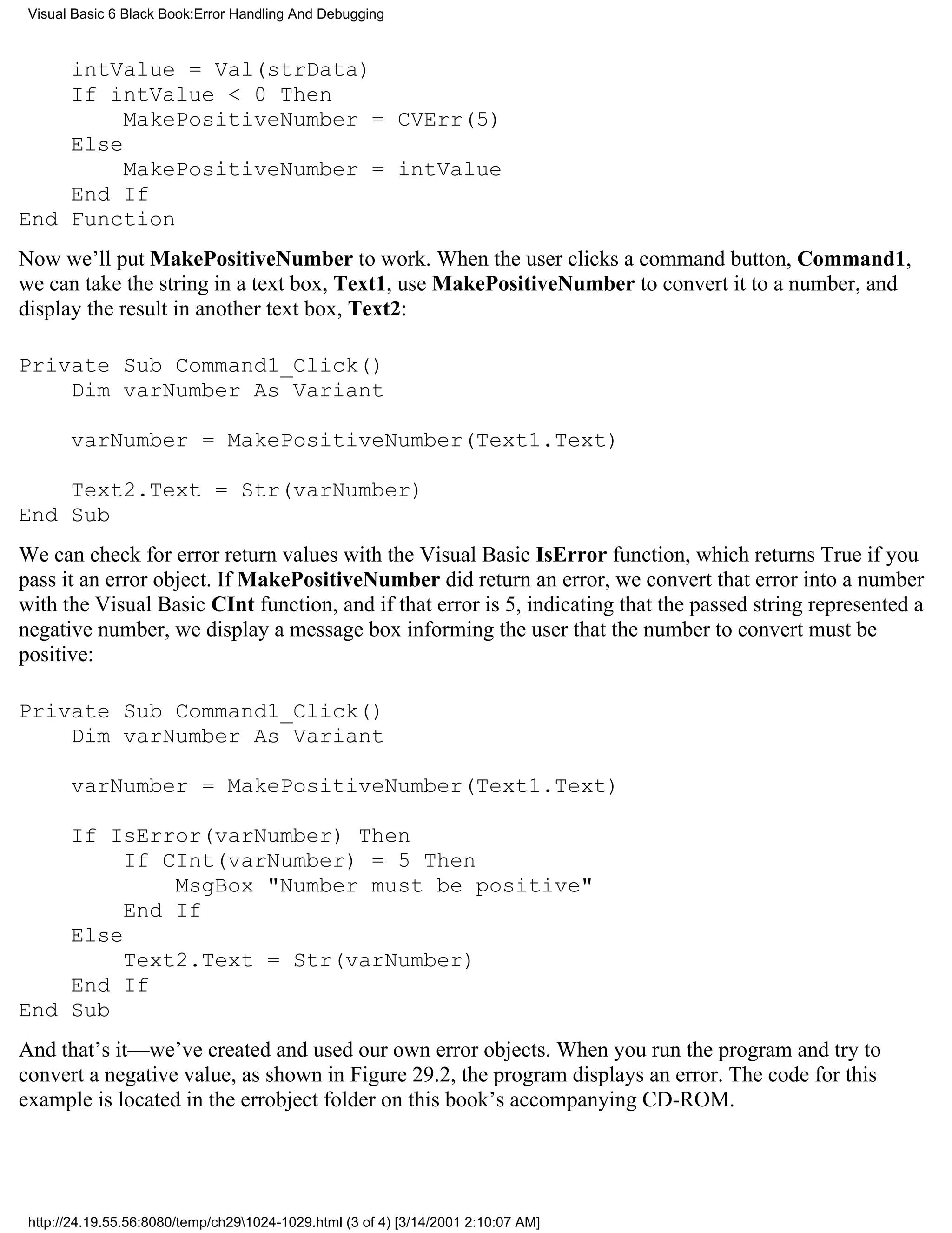 Visual Basic 6 Black Book:Error Handling And Debugging



    intValue = Val(strData)
    If intValue < 0 Then
         MakePositiveNumber = CVErr(5)
    Else
         MakePositiveNumber = intValue
    End If
End Function
Now we’ll put MakePositiveNumber to work. When the user clicks a command button, Command1,
we can take the string in a text box, Text1, use MakePositiveNumber to convert it to a number, and
display the result in another text box, Text2:

Private Sub Command1_Click()
    Dim varNumber As Variant

       varNumber = MakePositiveNumber(Text1.Text)

    Text2.Text = Str(varNumber)
End Sub
We can check for error return values with the Visual Basic IsError function, which returns True if you
pass it an error object. If MakePositiveNumber did return an error, we convert that error into a number
with the Visual Basic CInt function, and if that error is 5, indicating that the passed string represented a
negative number, we display a message box informing the user that the number to convert must be
positive:

Private Sub Command1_Click()
    Dim varNumber As Variant

       varNumber = MakePositiveNumber(Text1.Text)

    If IsError(varNumber) Then
         If CInt(varNumber) = 5 Then
             MsgBox "Number must be positive"
         End If
    Else
         Text2.Text = Str(varNumber)
    End If
End Sub
And that’s it—we’ve created and used our own error objects. When you run the program and try to
convert a negative value, as shown in Figure 29.2, the program displays an error. The code for this
example is located in the errobject folder on this book’s accompanying CD-ROM.




 http://24.19.55.56:8080/temp/ch291024-1029.html (3 of 4) [3/14/2001 2:10:07 AM]
 