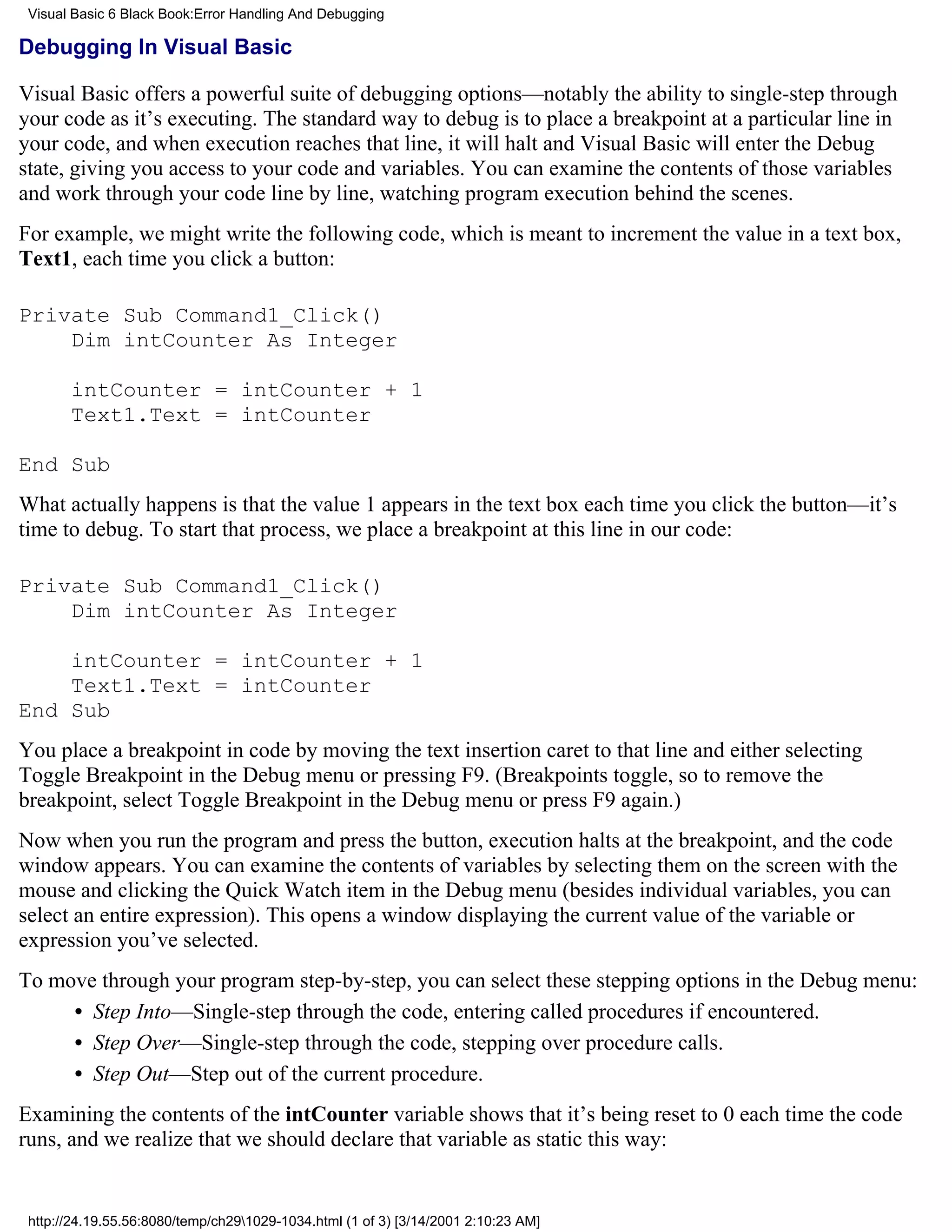 Visual Basic 6 Black Book:Error Handling And Debugging

Debugging In Visual Basic

Visual Basic offers a powerful suite of debugging options—notably the ability to single-step through
your code as it’s executing. The standard way to debug is to place a breakpoint at a particular line in
your code, and when execution reaches that line, it will halt and Visual Basic will enter the Debug
state, giving you access to your code and variables. You can examine the contents of those variables
and work through your code line by line, watching program execution behind the scenes.
For example, we might write the following code, which is meant to increment the value in a text box,
Text1, each time you click a button:

Private Sub Command1_Click()
    Dim intCounter As Integer

       intCounter = intCounter + 1
       Text1.Text = intCounter

End Sub
What actually happens is that the value 1 appears in the text box each time you click the button—it’s
time to debug. To start that process, we place a breakpoint at this line in our code:

Private Sub Command1_Click()
    Dim intCounter As Integer

    intCounter = intCounter + 1
    Text1.Text = intCounter
End Sub
You place a breakpoint in code by moving the text insertion caret to that line and either selecting
Toggle Breakpoint in the Debug menu or pressing F9. (Breakpoints toggle, so to remove the
breakpoint, select Toggle Breakpoint in the Debug menu or press F9 again.)
Now when you run the program and press the button, execution halts at the breakpoint, and the code
window appears. You can examine the contents of variables by selecting them on the screen with the
mouse and clicking the Quick Watch item in the Debug menu (besides individual variables, you can
select an entire expression). This opens a window displaying the current value of the variable or
expression you’ve selected.
To move through your program step-by-step, you can select these stepping options in the Debug menu:
     • Step Into—Single-step through the code, entering called procedures if encountered.
     • Step Over—Single-step through the code, stepping over procedure calls.
     • Step Out—Step out of the current procedure.
Examining the contents of the intCounter variable shows that it’s being reset to 0 each time the code
runs, and we realize that we should declare that variable as static this way:


 http://24.19.55.56:8080/temp/ch291029-1034.html (1 of 3) [3/14/2001 2:10:23 AM]
 