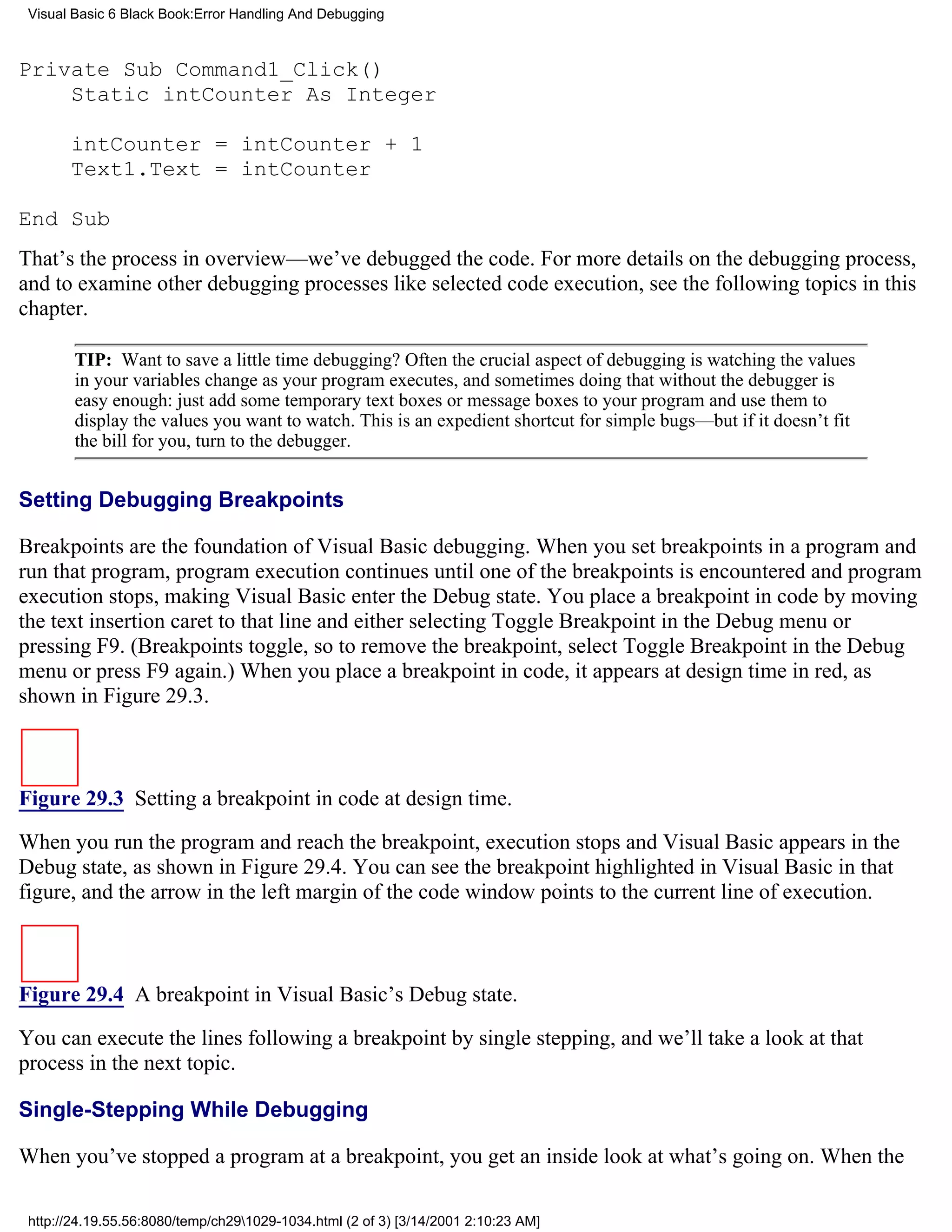 Visual Basic 6 Black Book:Error Handling And Debugging



Private Sub Command1_Click()
    Static intCounter As Integer

       intCounter = intCounter + 1
       Text1.Text = intCounter

End Sub
That’s the process in overview—we’ve debugged the code. For more details on the debugging process,
and to examine other debugging processes like selected code execution, see the following topics in this
chapter.

        TIP: Want to save a little time debugging? Often the crucial aspect of debugging is watching the values
        in your variables change as your program executes, and sometimes doing that without the debugger is
        easy enough: just add some temporary text boxes or message boxes to your program and use them to
        display the values you want to watch. This is an expedient shortcut for simple bugs—but if it doesn’t fit
        the bill for you, turn to the debugger.


Setting Debugging Breakpoints

Breakpoints are the foundation of Visual Basic debugging. When you set breakpoints in a program and
run that program, program execution continues until one of the breakpoints is encountered and program
execution stops, making Visual Basic enter the Debug state. You place a breakpoint in code by moving
the text insertion caret to that line and either selecting Toggle Breakpoint in the Debug menu or
pressing F9. (Breakpoints toggle, so to remove the breakpoint, select Toggle Breakpoint in the Debug
menu or press F9 again.) When you place a breakpoint in code, it appears at design time in red, as
shown in Figure 29.3.



Figure 29.3 Setting a breakpoint in code at design time.
When you run the program and reach the breakpoint, execution stops and Visual Basic appears in the
Debug state, as shown in Figure 29.4. You can see the breakpoint highlighted in Visual Basic in that
figure, and the arrow in the left margin of the code window points to the current line of execution.



Figure 29.4 A breakpoint in Visual Basic’s Debug state.

You can execute the lines following a breakpoint by single stepping, and we’ll take a look at that
process in the next topic.

Single-Stepping While Debugging

When you’ve stopped a program at a breakpoint, you get an inside look at what’s going on. When the

 http://24.19.55.56:8080/temp/ch291029-1034.html (2 of 3) [3/14/2001 2:10:23 AM]
 