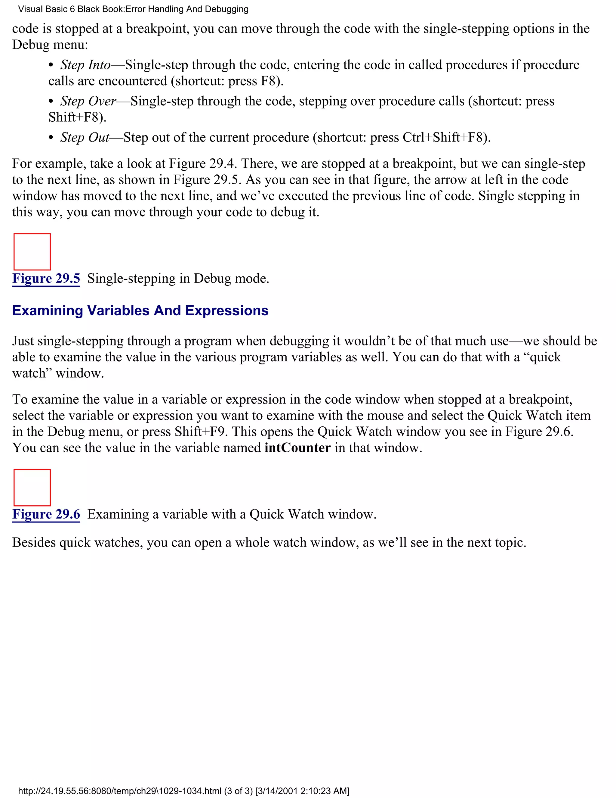 Visual Basic 6 Black Book:Error Handling And Debugging

code is stopped at a breakpoint, you can move through the code with the single-stepping options in the
Debug menu:
      • Step Into—Single-step through the code, entering the code in called procedures if procedure
      calls are encountered (shortcut: press F8).
      • Step Over—Single-step through the code, stepping over procedure calls (shortcut: press
      Shift+F8).
      • Step Out—Step out of the current procedure (shortcut: press Ctrl+Shift+F8).
For example, take a look at Figure 29.4. There, we are stopped at a breakpoint, but we can single-step
to the next line, as shown in Figure 29.5. As you can see in that figure, the arrow at left in the code
window has moved to the next line, and we’ve executed the previous line of code. Single stepping in
this way, you can move through your code to debug it.



Figure 29.5 Single-stepping in Debug mode.

Examining Variables And Expressions

Just single-stepping through a program when debugging it wouldn’t be of that much use—we should be
able to examine the value in the various program variables as well. You can do that with a “quick
watch” window.
To examine the value in a variable or expression in the code window when stopped at a breakpoint,
select the variable or expression you want to examine with the mouse and select the Quick Watch item
in the Debug menu, or press Shift+F9. This opens the Quick Watch window you see in Figure 29.6.
You can see the value in the variable named intCounter in that window.



Figure 29.6 Examining a variable with a Quick Watch window.
Besides quick watches, you can open a whole watch window, as we’ll see in the next topic.




 http://24.19.55.56:8080/temp/ch291029-1034.html (3 of 3) [3/14/2001 2:10:23 AM]
 