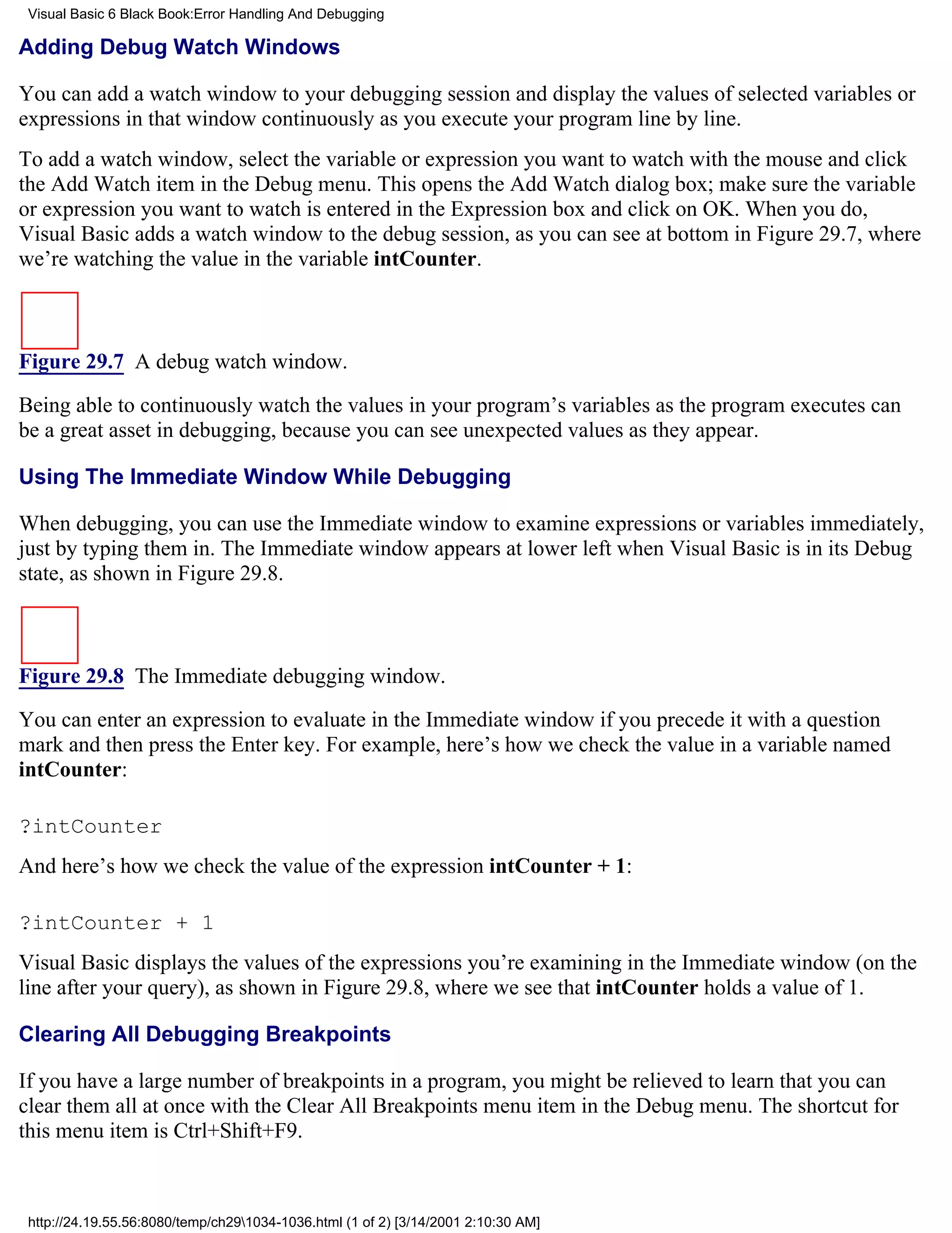 Visual Basic 6 Black Book:Error Handling And Debugging

Adding Debug Watch Windows

You can add a watch window to your debugging session and display the values of selected variables or
expressions in that window continuously as you execute your program line by line.
To add a watch window, select the variable or expression you want to watch with the mouse and click
the Add Watch item in the Debug menu. This opens the Add Watch dialog box; make sure the variable
or expression you want to watch is entered in the Expression box and click on OK. When you do,
Visual Basic adds a watch window to the debug session, as you can see at bottom in Figure 29.7, where
we’re watching the value in the variable intCounter.



Figure 29.7 A debug watch window.

Being able to continuously watch the values in your program’s variables as the program executes can
be a great asset in debugging, because you can see unexpected values as they appear.

Using The Immediate Window While Debugging

When debugging, you can use the Immediate window to examine expressions or variables immediately,
just by typing them in. The Immediate window appears at lower left when Visual Basic is in its Debug
state, as shown in Figure 29.8.



Figure 29.8 The Immediate debugging window.

You can enter an expression to evaluate in the Immediate window if you precede it with a question
mark and then press the Enter key. For example, here’s how we check the value in a variable named
intCounter:

?intCounter
And here’s how we check the value of the expression intCounter + 1:

?intCounter + 1
Visual Basic displays the values of the expressions you’re examining in the Immediate window (on the
line after your query), as shown in Figure 29.8, where we see that intCounter holds a value of 1.

Clearing All Debugging Breakpoints

If you have a large number of breakpoints in a program, you might be relieved to learn that you can
clear them all at once with the Clear All Breakpoints menu item in the Debug menu. The shortcut for
this menu item is Ctrl+Shift+F9.



 http://24.19.55.56:8080/temp/ch291034-1036.html (1 of 2) [3/14/2001 2:10:30 AM]
 