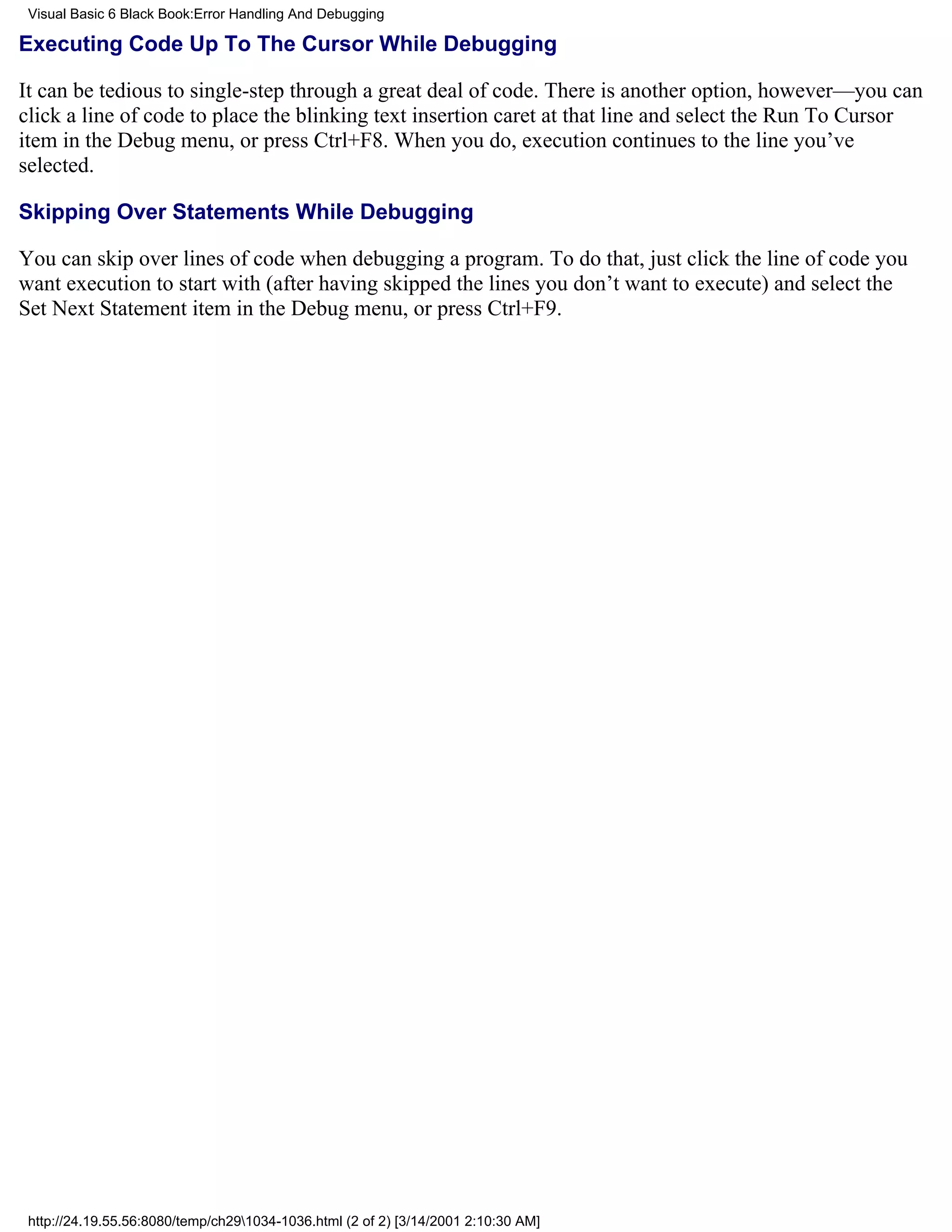 Visual Basic 6 Black Book:Error Handling And Debugging

Executing Code Up To The Cursor While Debugging

It can be tedious to single-step through a great deal of code. There is another option, however—you can
click a line of code to place the blinking text insertion caret at that line and select the Run To Cursor
item in the Debug menu, or press Ctrl+F8. When you do, execution continues to the line you’ve
selected.

Skipping Over Statements While Debugging

You can skip over lines of code when debugging a program. To do that, just click the line of code you
want execution to start with (after having skipped the lines you don’t want to execute) and select the
Set Next Statement item in the Debug menu, or press Ctrl+F9.




 http://24.19.55.56:8080/temp/ch291034-1036.html (2 of 2) [3/14/2001 2:10:30 AM]
 