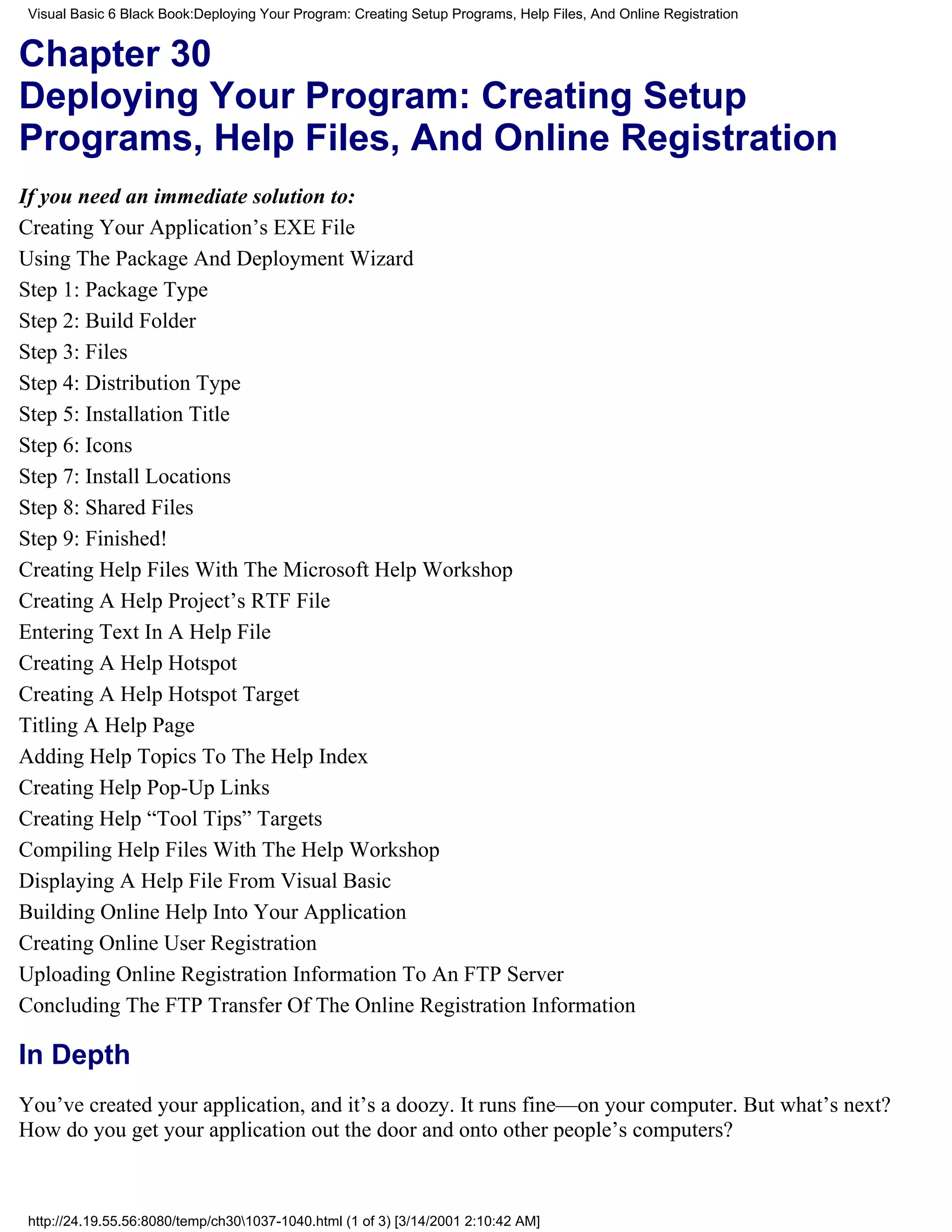 Visual Basic 6 Black Book:Deploying Your Program: Creating Setup Programs, Help Files, And Online Registration


Chapter 30
Deploying Your Program: Creating Setup
Programs, Help Files, And Online Registration
If you need an immediate solution to:
Creating Your Application’s EXE File
Using The Package And Deployment Wizard
Step 1: Package Type
Step 2: Build Folder
Step 3: Files
Step 4: Distribution Type
Step 5: Installation Title
Step 6: Icons
Step 7: Install Locations
Step 8: Shared Files
Step 9: Finished!
Creating Help Files With The Microsoft Help Workshop
Creating A Help Project’s RTF File
Entering Text In A Help File
Creating A Help Hotspot
Creating A Help Hotspot Target
Titling A Help Page
Adding Help Topics To The Help Index
Creating Help Pop-Up Links
Creating Help “Tool Tips” Targets
Compiling Help Files With The Help Workshop
Displaying A Help File From Visual Basic
Building Online Help Into Your Application
Creating Online User Registration
Uploading Online Registration Information To An FTP Server
Concluding The FTP Transfer Of The Online Registration Information

In Depth
You’ve created your application, and it’s a doozy. It runs fine—on your computer. But what’s next?
How do you get your application out the door and onto other people’s computers?



 http://24.19.55.56:8080/temp/ch301037-1040.html (1 of 3) [3/14/2001 2:10:42 AM]
 