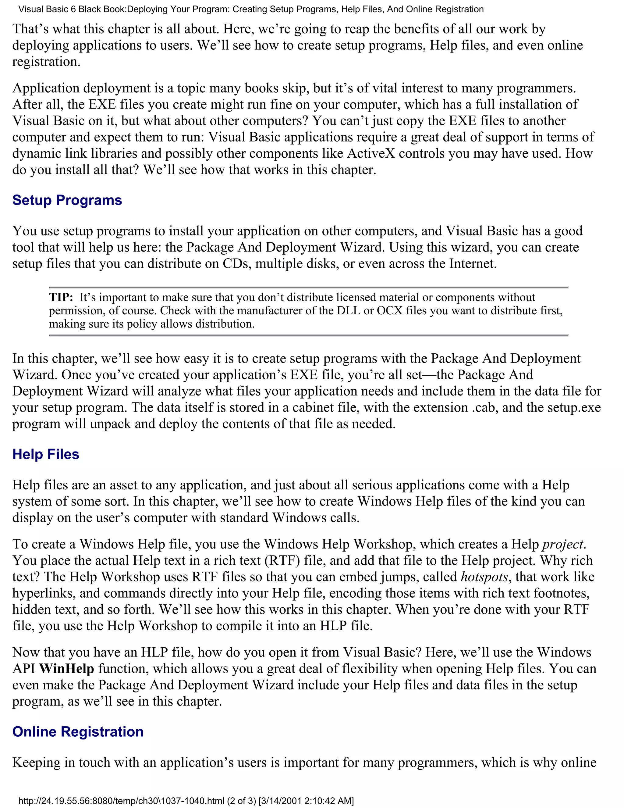 Visual Basic 6 Black Book:Deploying Your Program: Creating Setup Programs, Help Files, And Online Registration

That’s what this chapter is all about. Here, we’re going to reap the benefits of all our work by
deploying applications to users. We’ll see how to create setup programs, Help files, and even online
registration.
Application deployment is a topic many books skip, but it’s of vital interest to many programmers.
After all, the EXE files you create might run fine on your computer, which has a full installation of
Visual Basic on it, but what about other computers? You can’t just copy the EXE files to another
computer and expect them to run: Visual Basic applications require a great deal of support in terms of
dynamic link libraries and possibly other components like ActiveX controls you may have used. How
do you install all that? We’ll see how that works in this chapter.

Setup Programs

You use setup programs to install your application on other computers, and Visual Basic has a good
tool that will help us here: the Package And Deployment Wizard. Using this wizard, you can create
setup files that you can distribute on CDs, multiple disks, or even across the Internet.

        TIP: It’s important to make sure that you don’t distribute licensed material or components without
        permission, of course. Check with the manufacturer of the DLL or OCX files you want to distribute first,
        making sure its policy allows distribution.

In this chapter, we’ll see how easy it is to create setup programs with the Package And Deployment
Wizard. Once you’ve created your application’s EXE file, you’re all set—the Package And
Deployment Wizard will analyze what files your application needs and include them in the data file for
your setup program. The data itself is stored in a cabinet file, with the extension .cab, and the setup.exe
program will unpack and deploy the contents of that file as needed.

Help Files

Help files are an asset to any application, and just about all serious applications come with a Help
system of some sort. In this chapter, we’ll see how to create Windows Help files of the kind you can
display on the user’s computer with standard Windows calls.
To create a Windows Help file, you use the Windows Help Workshop, which creates a Help project.
You place the actual Help text in a rich text (RTF) file, and add that file to the Help project. Why rich
text? The Help Workshop uses RTF files so that you can embed jumps, called hotspots, that work like
hyperlinks, and commands directly into your Help file, encoding those items with rich text footnotes,
hidden text, and so forth. We’ll see how this works in this chapter. When you’re done with your RTF
file, you use the Help Workshop to compile it into an HLP file.
Now that you have an HLP file, how do you open it from Visual Basic? Here, we’ll use the Windows
API WinHelp function, which allows you a great deal of flexibility when opening Help files. You can
even make the Package And Deployment Wizard include your Help files and data files in the setup
program, as we’ll see in this chapter.

Online Registration

Keeping in touch with an application’s users is important for many programmers, which is why online

 http://24.19.55.56:8080/temp/ch301037-1040.html (2 of 3) [3/14/2001 2:10:42 AM]
 
