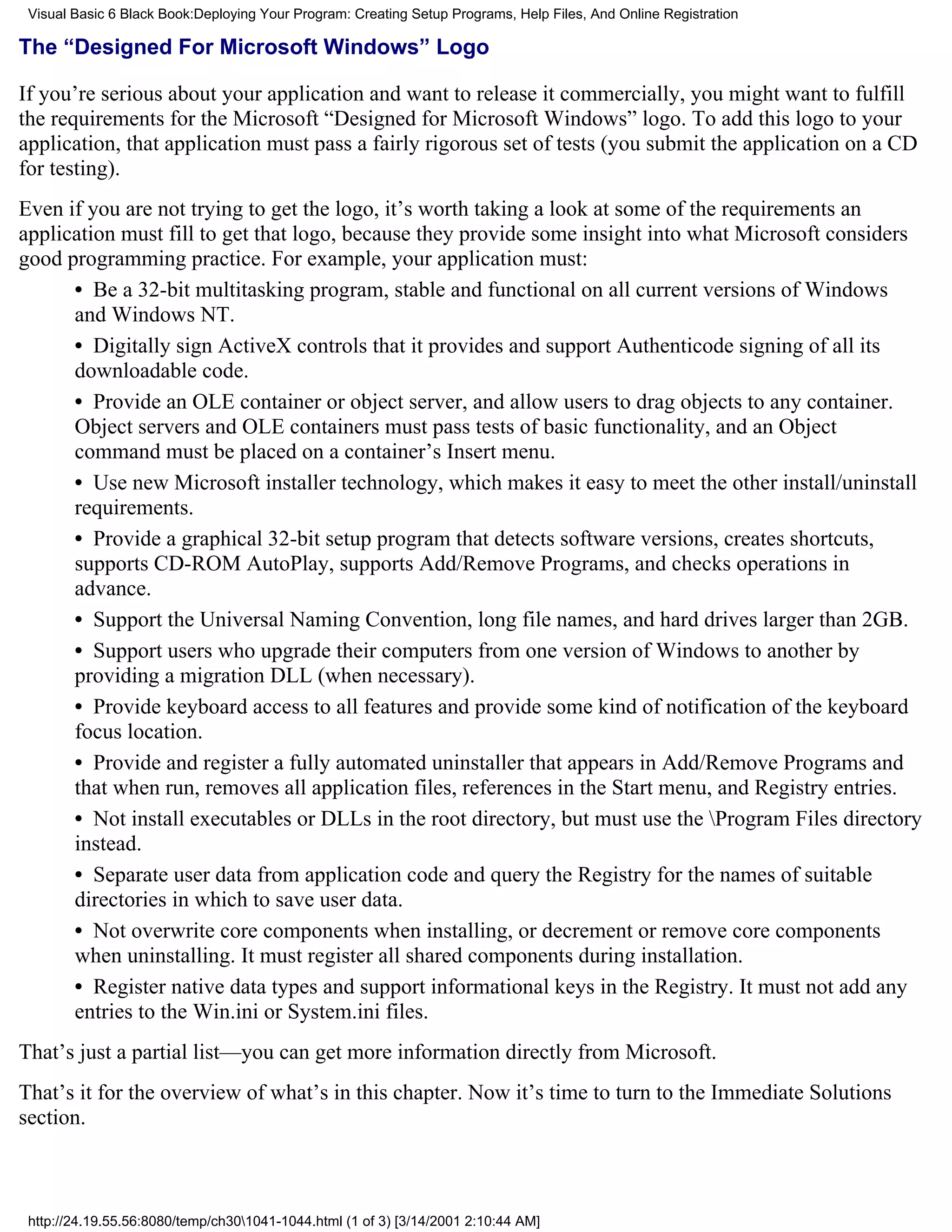 Visual Basic 6 Black Book:Deploying Your Program: Creating Setup Programs, Help Files, And Online Registration

The “Designed For Microsoft Windows” Logo

If you’re serious about your application and want to release it commercially, you might want to fulfill
the requirements for the Microsoft “Designed for Microsoft Windows” logo. To add this logo to your
application, that application must pass a fairly rigorous set of tests (you submit the application on a CD
for testing).
Even if you are not trying to get the logo, it’s worth taking a look at some of the requirements an
application must fill to get that logo, because they provide some insight into what Microsoft considers
good programming practice. For example, your application must:
      • Be a 32-bit multitasking program, stable and functional on all current versions of Windows
      and Windows NT.
      • Digitally sign ActiveX controls that it provides and support Authenticode signing of all its
      downloadable code.
      • Provide an OLE container or object server, and allow users to drag objects to any container.
      Object servers and OLE containers must pass tests of basic functionality, and an Object
      command must be placed on a container’s Insert menu.
      • Use new Microsoft installer technology, which makes it easy to meet the other install/uninstall
      requirements.
      • Provide a graphical 32-bit setup program that detects software versions, creates shortcuts,
      supports CD-ROM AutoPlay, supports Add/Remove Programs, and checks operations in
      advance.
      • Support the Universal Naming Convention, long file names, and hard drives larger than 2GB.
      • Support users who upgrade their computers from one version of Windows to another by
      providing a migration DLL (when necessary).
      • Provide keyboard access to all features and provide some kind of notification of the keyboard
      focus location.
      • Provide and register a fully automated uninstaller that appears in Add/Remove Programs and
      that when run, removes all application files, references in the Start menu, and Registry entries.
      • Not install executables or DLLs in the root directory, but must use the Program Files directory
      instead.
      • Separate user data from application code and query the Registry for the names of suitable
      directories in which to save user data.
      • Not overwrite core components when installing, or decrement or remove core components
      when uninstalling. It must register all shared components during installation.
      • Register native data types and support informational keys in the Registry. It must not add any
      entries to the Win.ini or System.ini files.
That’s just a partial list—you can get more information directly from Microsoft.
That’s it for the overview of what’s in this chapter. Now it’s time to turn to the Immediate Solutions
section.



 http://24.19.55.56:8080/temp/ch301041-1044.html (1 of 3) [3/14/2001 2:10:44 AM]
 