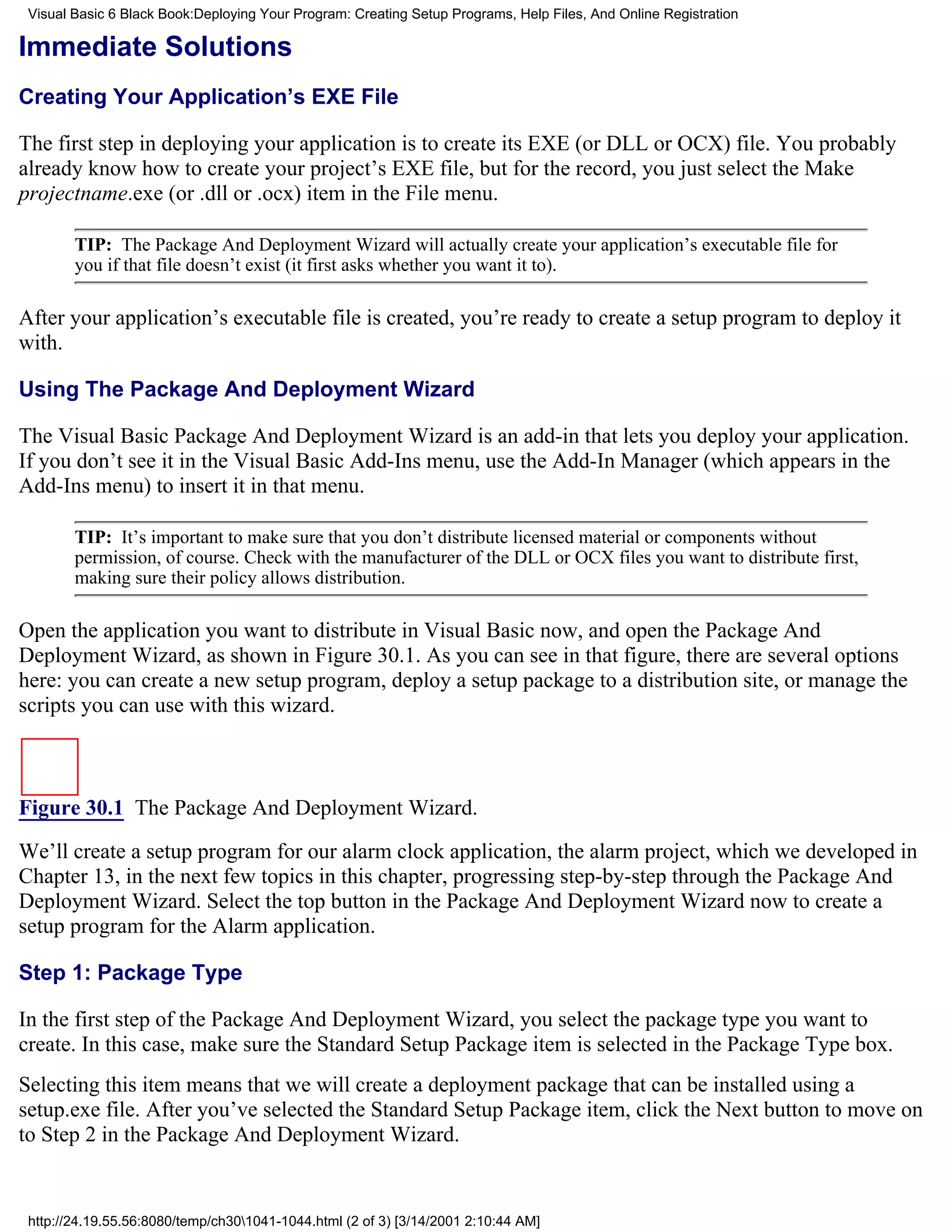 Visual Basic 6 Black Book:Deploying Your Program: Creating Setup Programs, Help Files, And Online Registration

Immediate Solutions
Creating Your Application’s EXE File

The first step in deploying your application is to create its EXE (or DLL or OCX) file. You probably
already know how to create your project’s EXE file, but for the record, you just select the Make
projectname.exe (or .dll or .ocx) item in the File menu.

        TIP: The Package And Deployment Wizard will actually create your application’s executable file for
        you if that file doesn’t exist (it first asks whether you want it to).

After your application’s executable file is created, you’re ready to create a setup program to deploy it
with.

Using The Package And Deployment Wizard

The Visual Basic Package And Deployment Wizard is an add-in that lets you deploy your application.
If you don’t see it in the Visual Basic Add-Ins menu, use the Add-In Manager (which appears in the
Add-Ins menu) to insert it in that menu.

        TIP: It’s important to make sure that you don’t distribute licensed material or components without
        permission, of course. Check with the manufacturer of the DLL or OCX files you want to distribute first,
        making sure their policy allows distribution.

Open the application you want to distribute in Visual Basic now, and open the Package And
Deployment Wizard, as shown in Figure 30.1. As you can see in that figure, there are several options
here: you can create a new setup program, deploy a setup package to a distribution site, or manage the
scripts you can use with this wizard.



Figure 30.1 The Package And Deployment Wizard.
We’ll create a setup program for our alarm clock application, the alarm project, which we developed in
Chapter 13, in the next few topics in this chapter, progressing step-by-step through the Package And
Deployment Wizard. Select the top button in the Package And Deployment Wizard now to create a
setup program for the Alarm application.

Step 1: Package Type

In the first step of the Package And Deployment Wizard, you select the package type you want to
create. In this case, make sure the Standard Setup Package item is selected in the Package Type box.
Selecting this item means that we will create a deployment package that can be installed using a
setup.exe file. After you’ve selected the Standard Setup Package item, click the Next button to move on
to Step 2 in the Package And Deployment Wizard.


 http://24.19.55.56:8080/temp/ch301041-1044.html (2 of 3) [3/14/2001 2:10:44 AM]
 