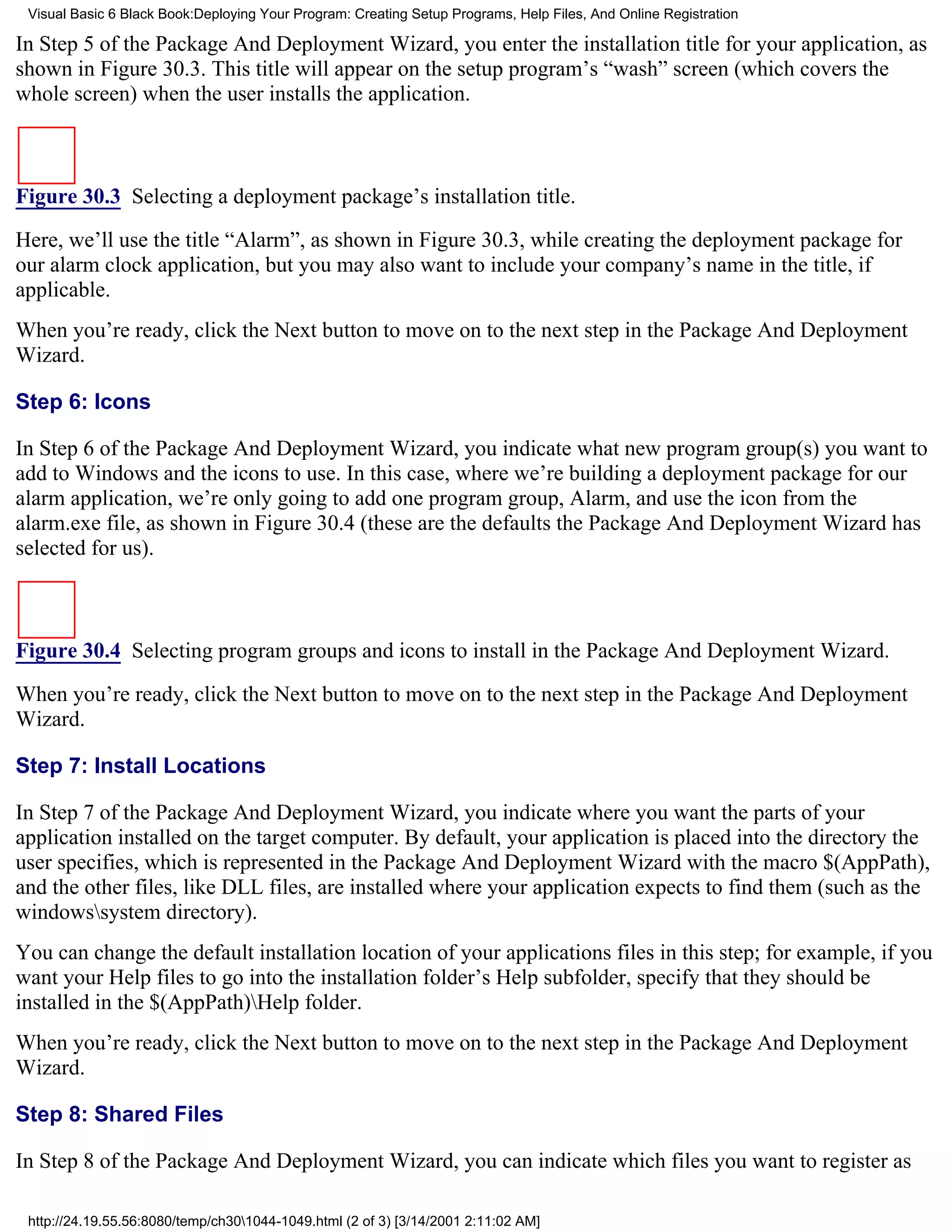 Visual Basic 6 Black Book:Deploying Your Program: Creating Setup Programs, Help Files, And Online Registration

In Step 5 of the Package And Deployment Wizard, you enter the installation title for your application, as
shown in Figure 30.3. This title will appear on the setup program’s “wash” screen (which covers the
whole screen) when the user installs the application.



Figure 30.3 Selecting a deployment package’s installation title.

Here, we’ll use the title “Alarm”, as shown in Figure 30.3, while creating the deployment package for
our alarm clock application, but you may also want to include your company’s name in the title, if
applicable.
When you’re ready, click the Next button to move on to the next step in the Package And Deployment
Wizard.

Step 6: Icons

In Step 6 of the Package And Deployment Wizard, you indicate what new program group(s) you want to
add to Windows and the icons to use. In this case, where we’re building a deployment package for our
alarm application, we’re only going to add one program group, Alarm, and use the icon from the
alarm.exe file, as shown in Figure 30.4 (these are the defaults the Package And Deployment Wizard has
selected for us).



Figure 30.4 Selecting program groups and icons to install in the Package And Deployment Wizard.

When you’re ready, click the Next button to move on to the next step in the Package And Deployment
Wizard.

Step 7: Install Locations

In Step 7 of the Package And Deployment Wizard, you indicate where you want the parts of your
application installed on the target computer. By default, your application is placed into the directory the
user specifies, which is represented in the Package And Deployment Wizard with the macro $(AppPath),
and the other files, like DLL files, are installed where your application expects to find them (such as the
windowssystem directory).
You can change the default installation location of your applications files in this step; for example, if you
want your Help files to go into the installation folder’s Help subfolder, specify that they should be
installed in the $(AppPath)Help folder.
When you’re ready, click the Next button to move on to the next step in the Package And Deployment
Wizard.

Step 8: Shared Files

In Step 8 of the Package And Deployment Wizard, you can indicate which files you want to register as

 http://24.19.55.56:8080/temp/ch301044-1049.html (2 of 3) [3/14/2001 2:11:02 AM]
 