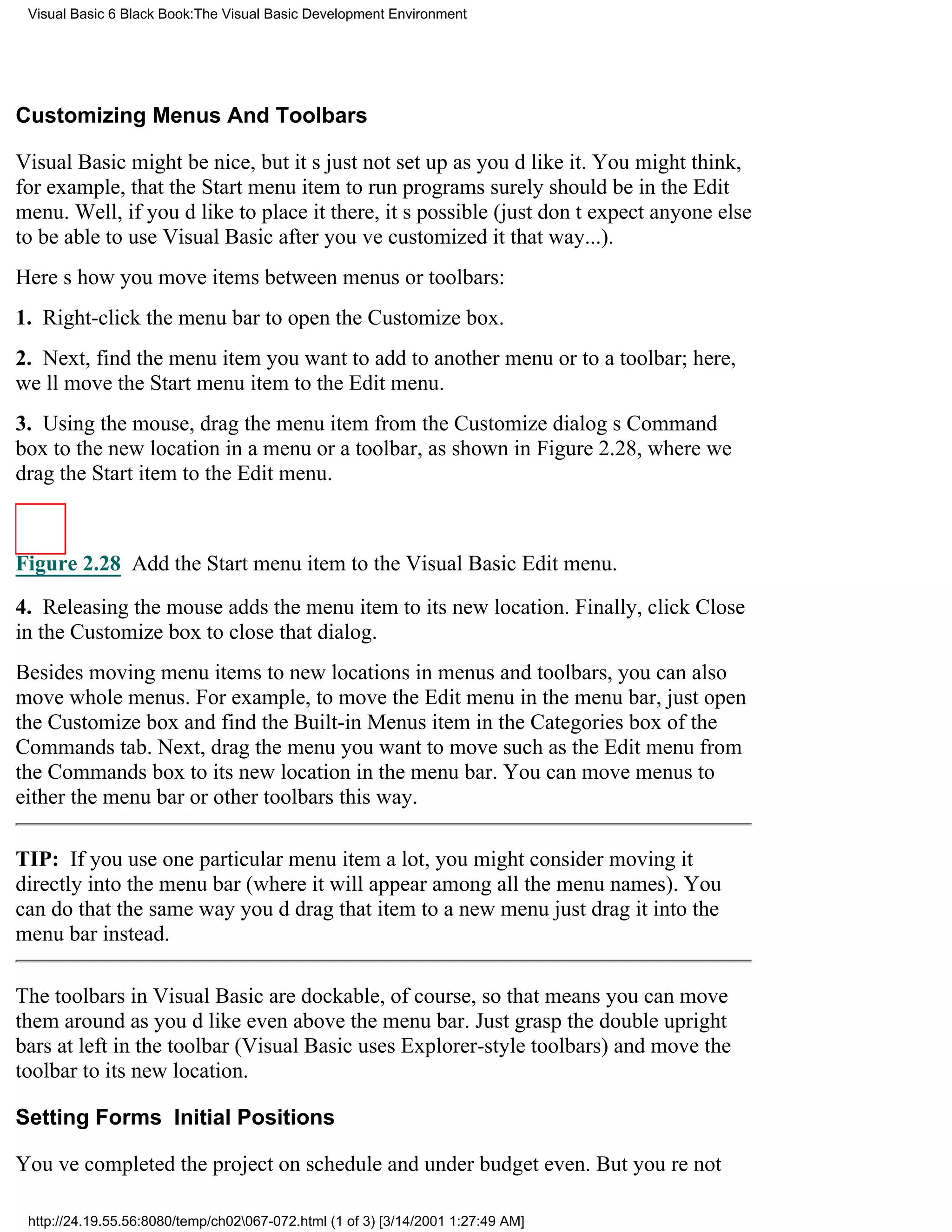 Visual Basic 6 Black Book:The Visual Basic Development Environment




Customizing Menus And Toolbars

Visual Basic might be nice, but its just not set up as youd like it. You might think,
for example, that the Start menu itemto run programssurely should be in the Edit
menu. Well, if youd like to place it there, its possible (just dont expect anyone else
to be able to use Visual Basic after youve customized it that way...).
Heres how you move items between menus or toolbars:
1. Right-click the menu bar to open the Customize box.
2. Next, find the menu item you want to add to another menu or to a toolbar; here,
well move the Start menu item to the Edit menu.
3. Using the mouse, drag the menu item from the Customize dialogs Command
box to the new location in a menu or a toolbar, as shown in Figure 2.28, where we
drag the Start item to the Edit menu.



Figure 2.28 Add the Start menu item to the Visual Basic Edit menu.

4. Releasing the mouse adds the menu item to its new location. Finally, click Close
in the Customize box to close that dialog.
Besides moving menu items to new locations in menus and toolbars, you can also
move whole menus. For example, to move the Edit menu in the menu bar, just open
the Customize box and find the Built-in Menus item in the Categories box of the
Commands tab. Next, drag the menu you want to movesuch as the Edit menufrom
the Commands box to its new location in the menu bar. You can move menus to
either the menu bar or other toolbars this way.

TIP: If you use one particular menu item a lot, you might consider moving it
directly into the menu bar (where it will appear among all the menu names). You
can do that the same way youd drag that item to a new menujust drag it into the
menu bar instead.

The toolbars in Visual Basic are dockable, of course, so that means you can move
them around as youd likeeven above the menu bar. Just grasp the double upright
bars at left in the toolbar (Visual Basic uses Explorer-style toolbars) and move the
toolbar to its new location.

Setting Forms Initial Positions

Youve completed the projecton schedule and under budget even. But youre not

 http://24.19.55.56:8080/temp/ch02067-072.html (1 of 3) [3/14/2001 1:27:49 AM]
 