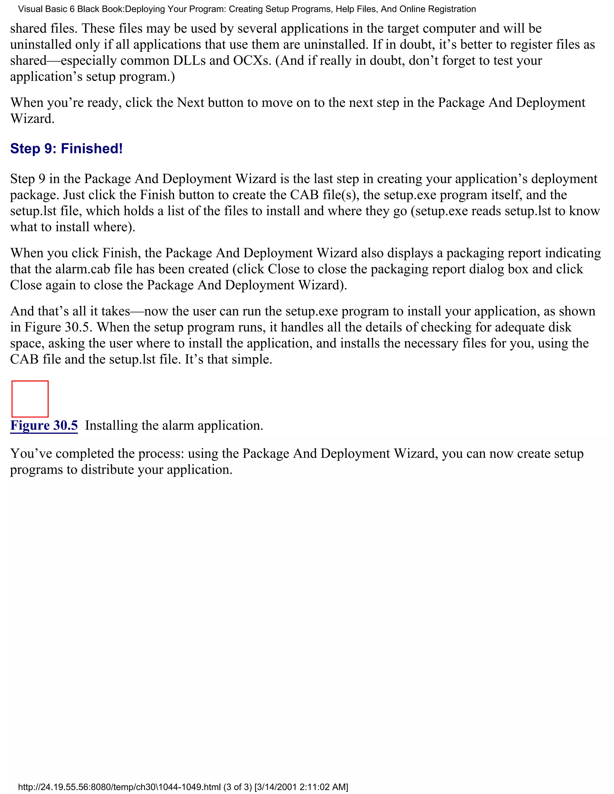 Visual Basic 6 Black Book:Deploying Your Program: Creating Setup Programs, Help Files, And Online Registration

shared files. These files may be used by several applications in the target computer and will be
uninstalled only if all applications that use them are uninstalled. If in doubt, it’s better to register files as
shared—especially common DLLs and OCXs. (And if really in doubt, don’t forget to test your
application’s setup program.)
When you’re ready, click the Next button to move on to the next step in the Package And Deployment
Wizard.

Step 9: Finished!

Step 9 in the Package And Deployment Wizard is the last step in creating your application’s deployment
package. Just click the Finish button to create the CAB file(s), the setup.exe program itself, and the
setup.lst file, which holds a list of the files to install and where they go (setup.exe reads setup.lst to know
what to install where).
When you click Finish, the Package And Deployment Wizard also displays a packaging report indicating
that the alarm.cab file has been created (click Close to close the packaging report dialog box and click
Close again to close the Package And Deployment Wizard).
And that’s all it takes—now the user can run the setup.exe program to install your application, as shown
in Figure 30.5. When the setup program runs, it handles all the details of checking for adequate disk
space, asking the user where to install the application, and installs the necessary files for you, using the
CAB file and the setup.lst file. It’s that simple.



Figure 30.5 Installing the alarm application.

You’ve completed the process: using the Package And Deployment Wizard, you can now create setup
programs to distribute your application.




 http://24.19.55.56:8080/temp/ch301044-1049.html (3 of 3) [3/14/2001 2:11:02 AM]
 