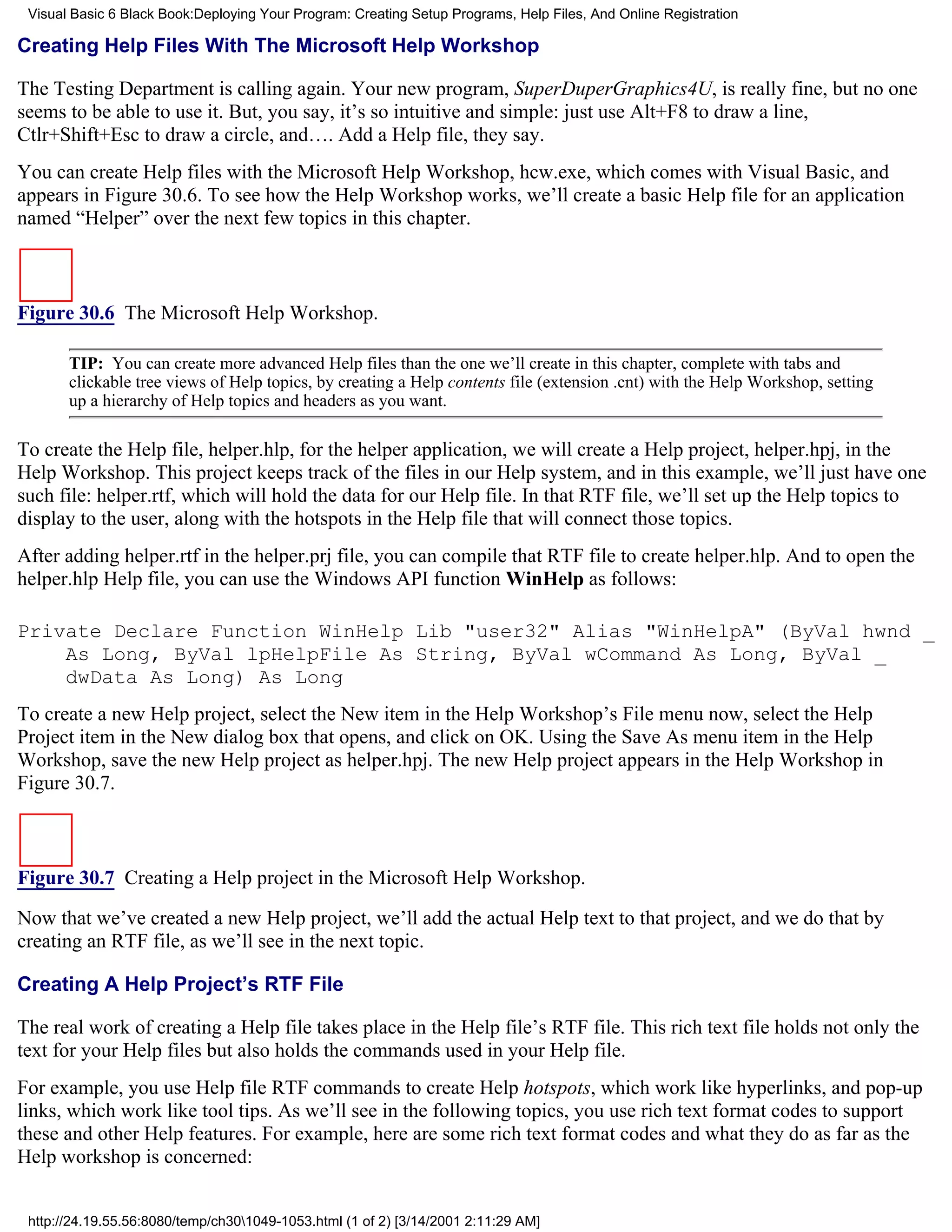 Visual Basic 6 Black Book:Deploying Your Program: Creating Setup Programs, Help Files, And Online Registration

Creating Help Files With The Microsoft Help Workshop

The Testing Department is calling again. Your new program, SuperDuperGraphics4U, is really fine, but no one
seems to be able to use it. But, you say, it’s so intuitive and simple: just use Alt+F8 to draw a line,
Ctlr+Shift+Esc to draw a circle, and…. Add a Help file, they say.
You can create Help files with the Microsoft Help Workshop, hcw.exe, which comes with Visual Basic, and
appears in Figure 30.6. To see how the Help Workshop works, we’ll create a basic Help file for an application
named “Helper” over the next few topics in this chapter.



Figure 30.6 The Microsoft Help Workshop.

       TIP: You can create more advanced Help files than the one we’ll create in this chapter, complete with tabs and
       clickable tree views of Help topics, by creating a Help contents file (extension .cnt) with the Help Workshop, setting
       up a hierarchy of Help topics and headers as you want.

To create the Help file, helper.hlp, for the helper application, we will create a Help project, helper.hpj, in the
Help Workshop. This project keeps track of the files in our Help system, and in this example, we’ll just have one
such file: helper.rtf, which will hold the data for our Help file. In that RTF file, we’ll set up the Help topics to
display to the user, along with the hotspots in the Help file that will connect those topics.
After adding helper.rtf in the helper.prj file, you can compile that RTF file to create helper.hlp. And to open the
helper.hlp Help file, you can use the Windows API function WinHelp as follows:

Private Declare Function WinHelp Lib "user32" Alias "WinHelpA" (ByVal hwnd _
    As Long, ByVal lpHelpFile As String, ByVal wCommand As Long, ByVal _
    dwData As Long) As Long
To create a new Help project, select the New item in the Help Workshop’s File menu now, select the Help
Project item in the New dialog box that opens, and click on OK. Using the Save As menu item in the Help
Workshop, save the new Help project as helper.hpj. The new Help project appears in the Help Workshop in
Figure 30.7.



Figure 30.7 Creating a Help project in the Microsoft Help Workshop.
Now that we’ve created a new Help project, we’ll add the actual Help text to that project, and we do that by
creating an RTF file, as we’ll see in the next topic.

Creating A Help Project’s RTF File

The real work of creating a Help file takes place in the Help file’s RTF file. This rich text file holds not only the
text for your Help files but also holds the commands used in your Help file.
For example, you use Help file RTF commands to create Help hotspots, which work like hyperlinks, and pop-up
links, which work like tool tips. As we’ll see in the following topics, you use rich text format codes to support
these and other Help features. For example, here are some rich text format codes and what they do as far as the
Help workshop is concerned:


 http://24.19.55.56:8080/temp/ch301049-1053.html (1 of 2) [3/14/2001 2:11:29 AM]
 
