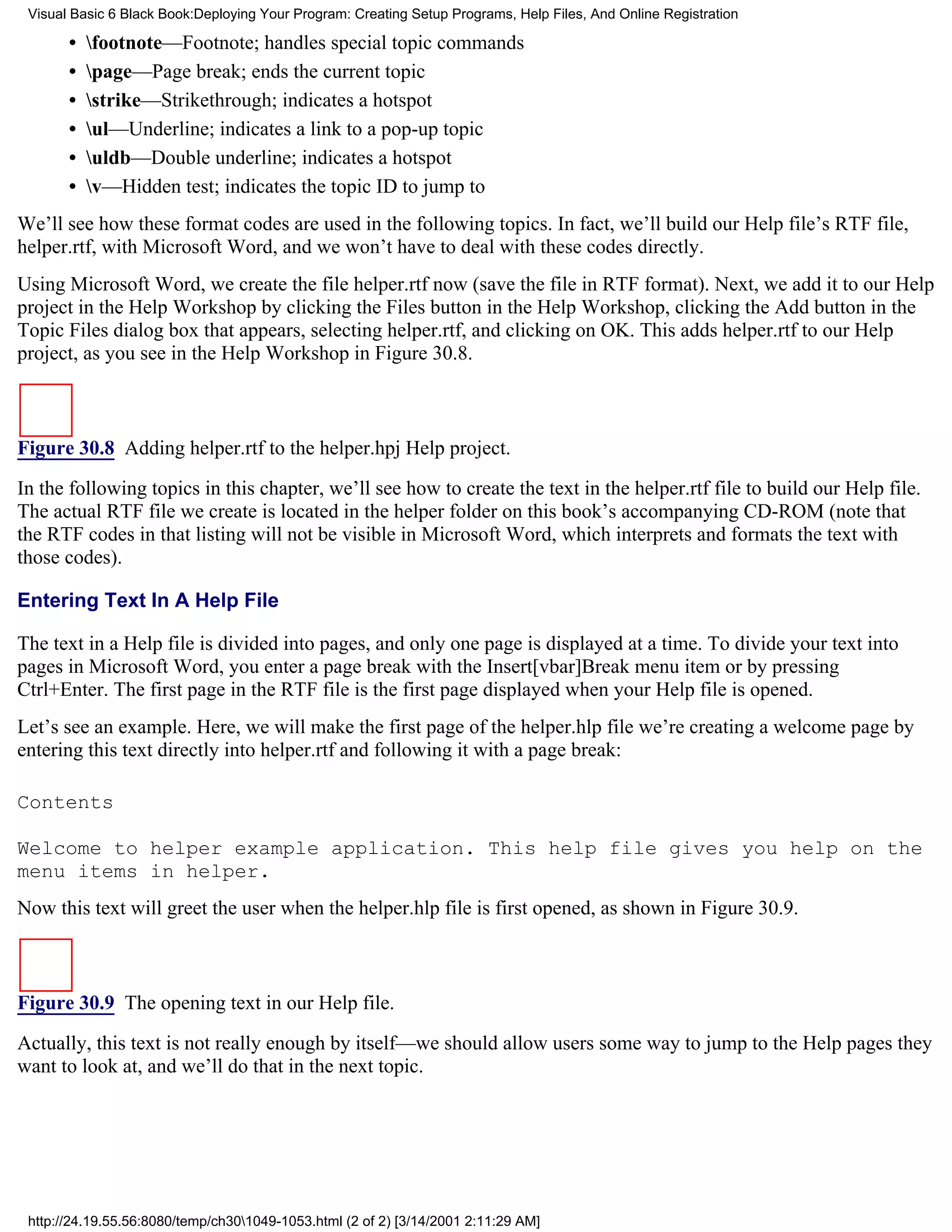 Visual Basic 6 Black Book:Deploying Your Program: Creating Setup Programs, Help Files, And Online Registration

       •   footnote—Footnote; handles special topic commands
       •   page—Page break; ends the current topic
       •   strike—Strikethrough; indicates a hotspot
       •   ul—Underline; indicates a link to a pop-up topic
       •   uldb—Double underline; indicates a hotspot
       •   v—Hidden test; indicates the topic ID to jump to
We’ll see how these format codes are used in the following topics. In fact, we’ll build our Help file’s RTF file,
helper.rtf, with Microsoft Word, and we won’t have to deal with these codes directly.
Using Microsoft Word, we create the file helper.rtf now (save the file in RTF format). Next, we add it to our Help
project in the Help Workshop by clicking the Files button in the Help Workshop, clicking the Add button in the
Topic Files dialog box that appears, selecting helper.rtf, and clicking on OK. This adds helper.rtf to our Help
project, as you see in the Help Workshop in Figure 30.8.



Figure 30.8 Adding helper.rtf to the helper.hpj Help project.
In the following topics in this chapter, we’ll see how to create the text in the helper.rtf file to build our Help file.
The actual RTF file we create is located in the helper folder on this book’s accompanying CD-ROM (note that
the RTF codes in that listing will not be visible in Microsoft Word, which interprets and formats the text with
those codes).

Entering Text In A Help File

The text in a Help file is divided into pages, and only one page is displayed at a time. To divide your text into
pages in Microsoft Word, you enter a page break with the Insert[vbar]Break menu item or by pressing
Ctrl+Enter. The first page in the RTF file is the first page displayed when your Help file is opened.
Let’s see an example. Here, we will make the first page of the helper.hlp file we’re creating a welcome page by
entering this text directly into helper.rtf and following it with a page break:

Contents

Welcome to helper example application. This help file gives you help on the
menu items in helper.
Now this text will greet the user when the helper.hlp file is first opened, as shown in Figure 30.9.



Figure 30.9 The opening text in our Help file.
Actually, this text is not really enough by itself—we should allow users some way to jump to the Help pages they
want to look at, and we’ll do that in the next topic.




 http://24.19.55.56:8080/temp/ch301049-1053.html (2 of 2) [3/14/2001 2:11:29 AM]
 