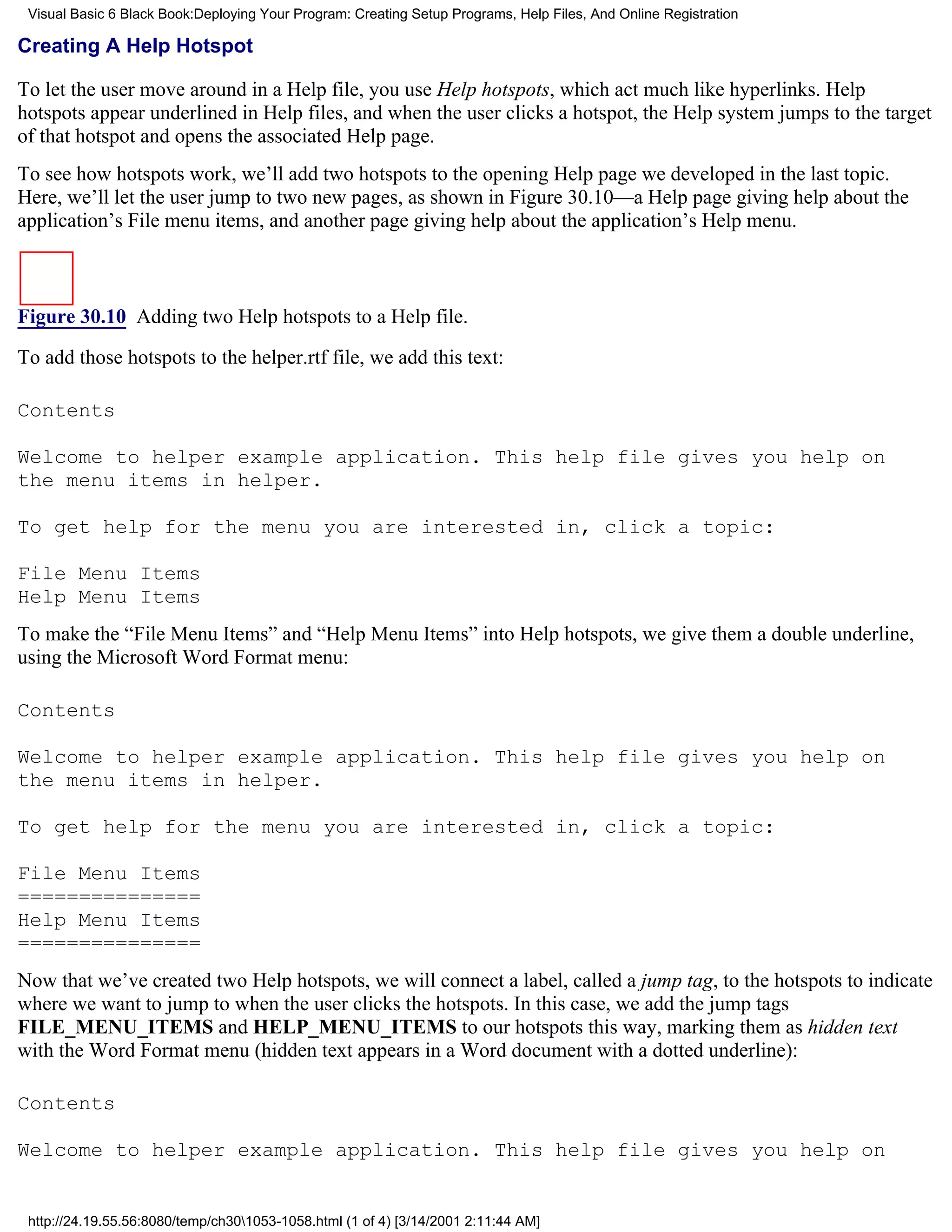 Visual Basic 6 Black Book:Deploying Your Program: Creating Setup Programs, Help Files, And Online Registration

Creating A Help Hotspot

To let the user move around in a Help file, you use Help hotspots, which act much like hyperlinks. Help
hotspots appear underlined in Help files, and when the user clicks a hotspot, the Help system jumps to the target
of that hotspot and opens the associated Help page.
To see how hotspots work, we’ll add two hotspots to the opening Help page we developed in the last topic.
Here, we’ll let the user jump to two new pages, as shown in Figure 30.10—a Help page giving help about the
application’s File menu items, and another page giving help about the application’s Help menu.



Figure 30.10 Adding two Help hotspots to a Help file.
To add those hotspots to the helper.rtf file, we add this text:

Contents

Welcome to helper example application. This help file gives you help on
the menu items in helper.

To get help for the menu you are interested in, click a topic:

File Menu Items
Help Menu Items
To make the “File Menu Items” and “Help Menu Items” into Help hotspots, we give them a double underline,
using the Microsoft Word Format menu:

Contents

Welcome to helper example application. This help file gives you help on
the menu items in helper.

To get help for the menu you are interested in, click a topic:

File Menu Items
===============
Help Menu Items
===============
Now that we’ve created two Help hotspots, we will connect a label, called a jump tag, to the hotspots to indicate
where we want to jump to when the user clicks the hotspots. In this case, we add the jump tags
FILE_MENU_ITEMS and HELP_MENU_ITEMS to our hotspots this way, marking them as hidden text
with the Word Format menu (hidden text appears in a Word document with a dotted underline):

Contents

Welcome to helper example application. This help file gives you help on


 http://24.19.55.56:8080/temp/ch301053-1058.html (1 of 4) [3/14/2001 2:11:44 AM]
 