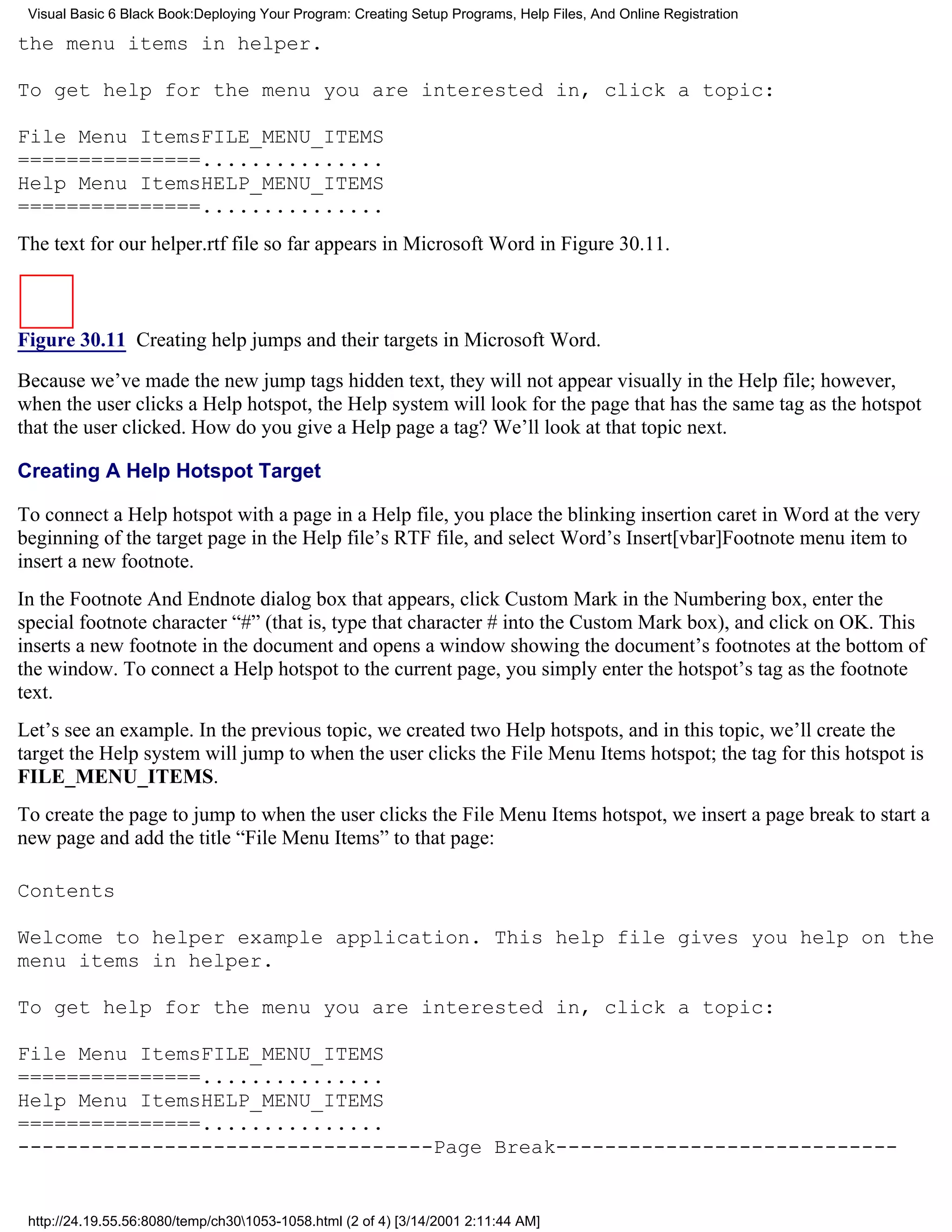 Visual Basic 6 Black Book:Deploying Your Program: Creating Setup Programs, Help Files, And Online Registration

the menu items in helper.

To get help for the menu you are interested in, click a topic:

File Menu ItemsFILE_MENU_ITEMS
===============...............
Help Menu ItemsHELP_MENU_ITEMS
===============...............
The text for our helper.rtf file so far appears in Microsoft Word in Figure 30.11.



Figure 30.11 Creating help jumps and their targets in Microsoft Word.
Because we’ve made the new jump tags hidden text, they will not appear visually in the Help file; however,
when the user clicks a Help hotspot, the Help system will look for the page that has the same tag as the hotspot
that the user clicked. How do you give a Help page a tag? We’ll look at that topic next.

Creating A Help Hotspot Target

To connect a Help hotspot with a page in a Help file, you place the blinking insertion caret in Word at the very
beginning of the target page in the Help file’s RTF file, and select Word’s Insert[vbar]Footnote menu item to
insert a new footnote.
In the Footnote And Endnote dialog box that appears, click Custom Mark in the Numbering box, enter the
special footnote character “#” (that is, type that character # into the Custom Mark box), and click on OK. This
inserts a new footnote in the document and opens a window showing the document’s footnotes at the bottom of
the window. To connect a Help hotspot to the current page, you simply enter the hotspot’s tag as the footnote
text.
Let’s see an example. In the previous topic, we created two Help hotspots, and in this topic, we’ll create the
target the Help system will jump to when the user clicks the File Menu Items hotspot; the tag for this hotspot is
FILE_MENU_ITEMS.
To create the page to jump to when the user clicks the File Menu Items hotspot, we insert a page break to start a
new page and add the title “File Menu Items” to that page:

Contents

Welcome to helper example application. This help file gives you help on the
menu items in helper.

To get help for the menu you are interested in, click a topic:

File Menu ItemsFILE_MENU_ITEMS
===============...............
Help Menu ItemsHELP_MENU_ITEMS
===============...............
----------------------------------Page Break----------------------------


 http://24.19.55.56:8080/temp/ch301053-1058.html (2 of 4) [3/14/2001 2:11:44 AM]
 