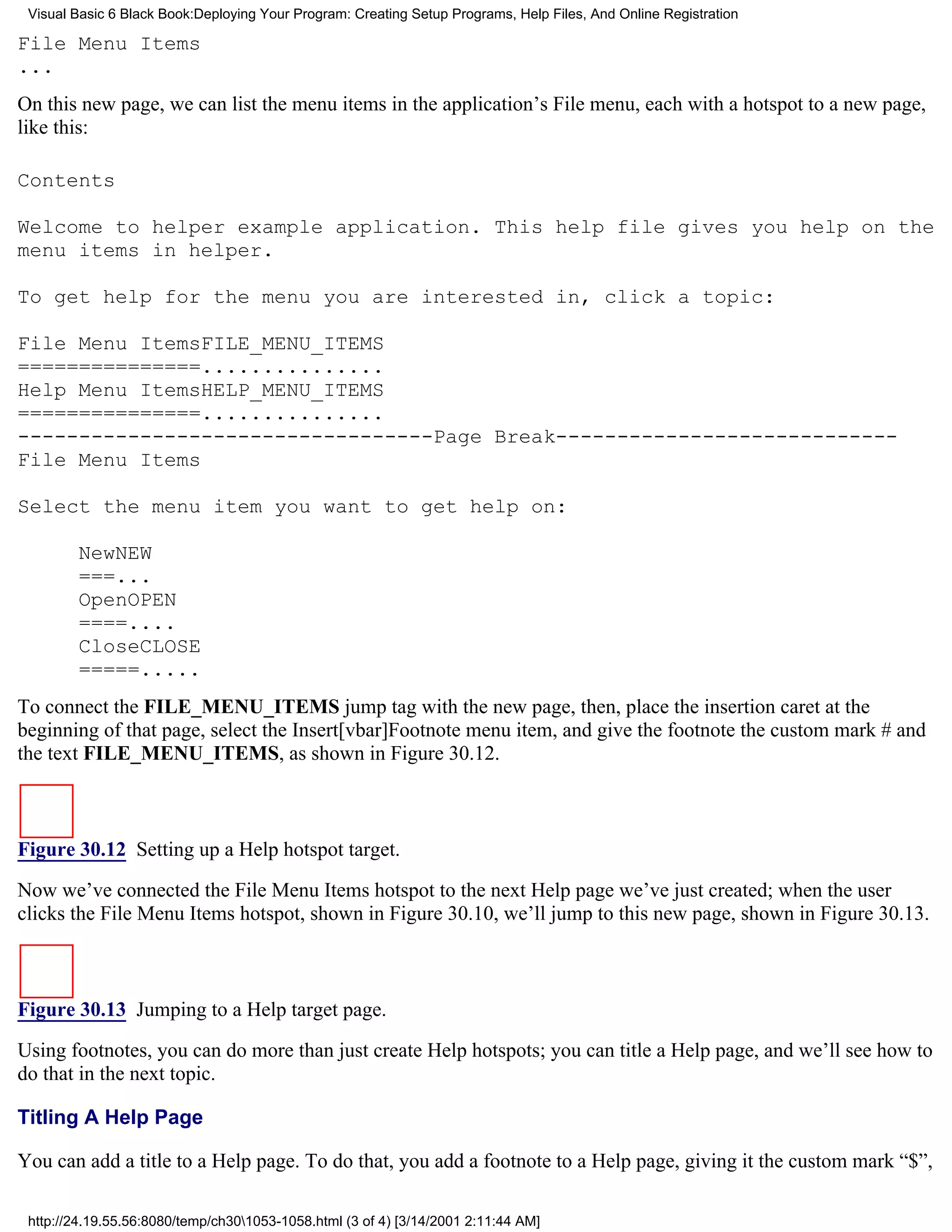 Visual Basic 6 Black Book:Deploying Your Program: Creating Setup Programs, Help Files, And Online Registration

File Menu Items
...
On this new page, we can list the menu items in the application’s File menu, each with a hotspot to a new page,
like this:

Contents

Welcome to helper example application. This help file gives you help on the
menu items in helper.

To get help for the menu you are interested in, click a topic:

File Menu ItemsFILE_MENU_ITEMS
===============...............
Help Menu ItemsHELP_MENU_ITEMS
===============...............
----------------------------------Page Break----------------------------
File Menu Items

Select the menu item you want to get help on:

        NewNEW
        ===...
        OpenOPEN
        ====....
        CloseCLOSE
        =====.....
To connect the FILE_MENU_ITEMS jump tag with the new page, then, place the insertion caret at the
beginning of that page, select the Insert[vbar]Footnote menu item, and give the footnote the custom mark # and
the text FILE_MENU_ITEMS, as shown in Figure 30.12.



Figure 30.12 Setting up a Help hotspot target.
Now we’ve connected the File Menu Items hotspot to the next Help page we’ve just created; when the user
clicks the File Menu Items hotspot, shown in Figure 30.10, we’ll jump to this new page, shown in Figure 30.13.



Figure 30.13 Jumping to a Help target page.
Using footnotes, you can do more than just create Help hotspots; you can title a Help page, and we’ll see how to
do that in the next topic.

Titling A Help Page

You can add a title to a Help page. To do that, you add a footnote to a Help page, giving it the custom mark “$”,

 http://24.19.55.56:8080/temp/ch301053-1058.html (3 of 4) [3/14/2001 2:11:44 AM]
 