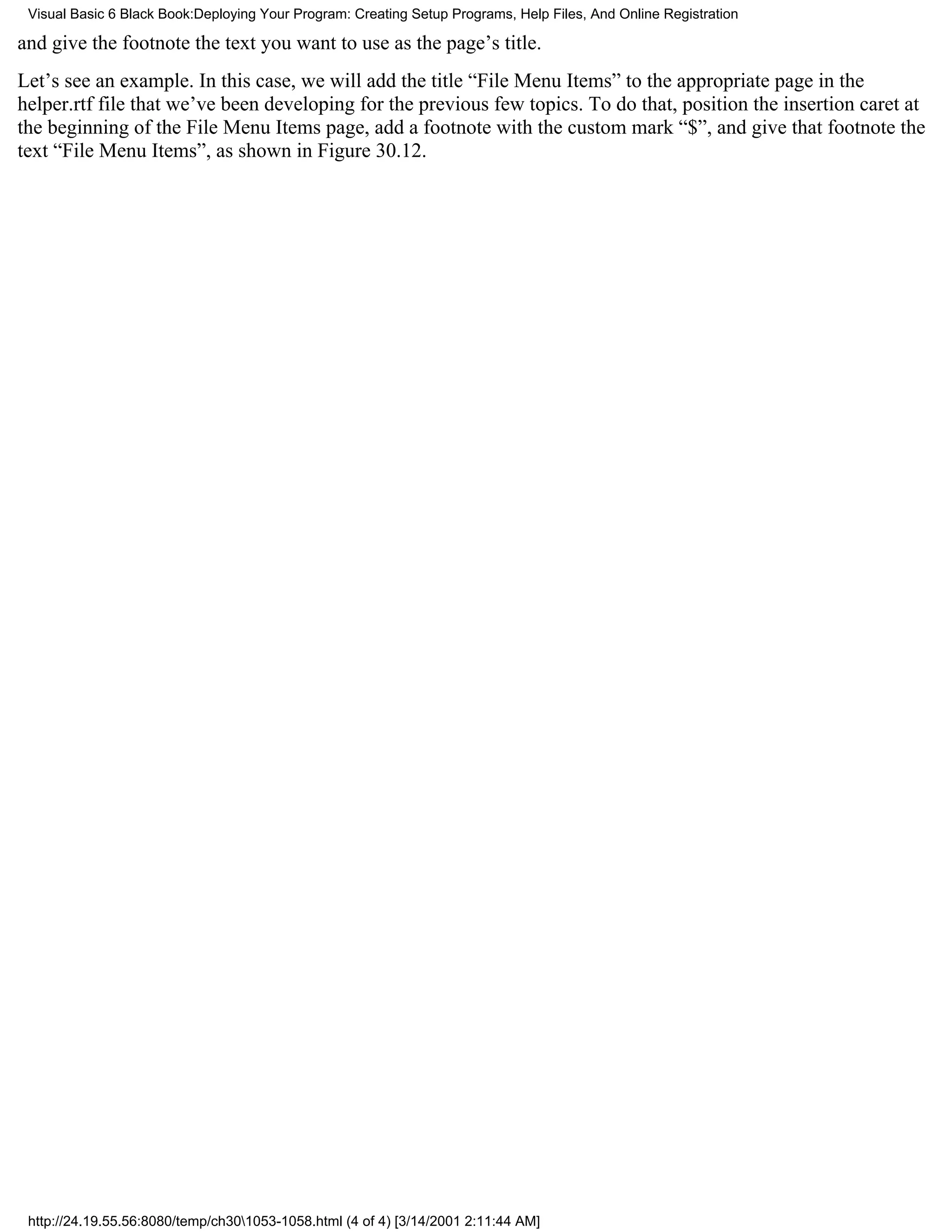 Visual Basic 6 Black Book:Deploying Your Program: Creating Setup Programs, Help Files, And Online Registration

and give the footnote the text you want to use as the page’s title.
Let’s see an example. In this case, we will add the title “File Menu Items” to the appropriate page in the
helper.rtf file that we’ve been developing for the previous few topics. To do that, position the insertion caret at
the beginning of the File Menu Items page, add a footnote with the custom mark “$”, and give that footnote the
text “File Menu Items”, as shown in Figure 30.12.




 http://24.19.55.56:8080/temp/ch301053-1058.html (4 of 4) [3/14/2001 2:11:44 AM]
 