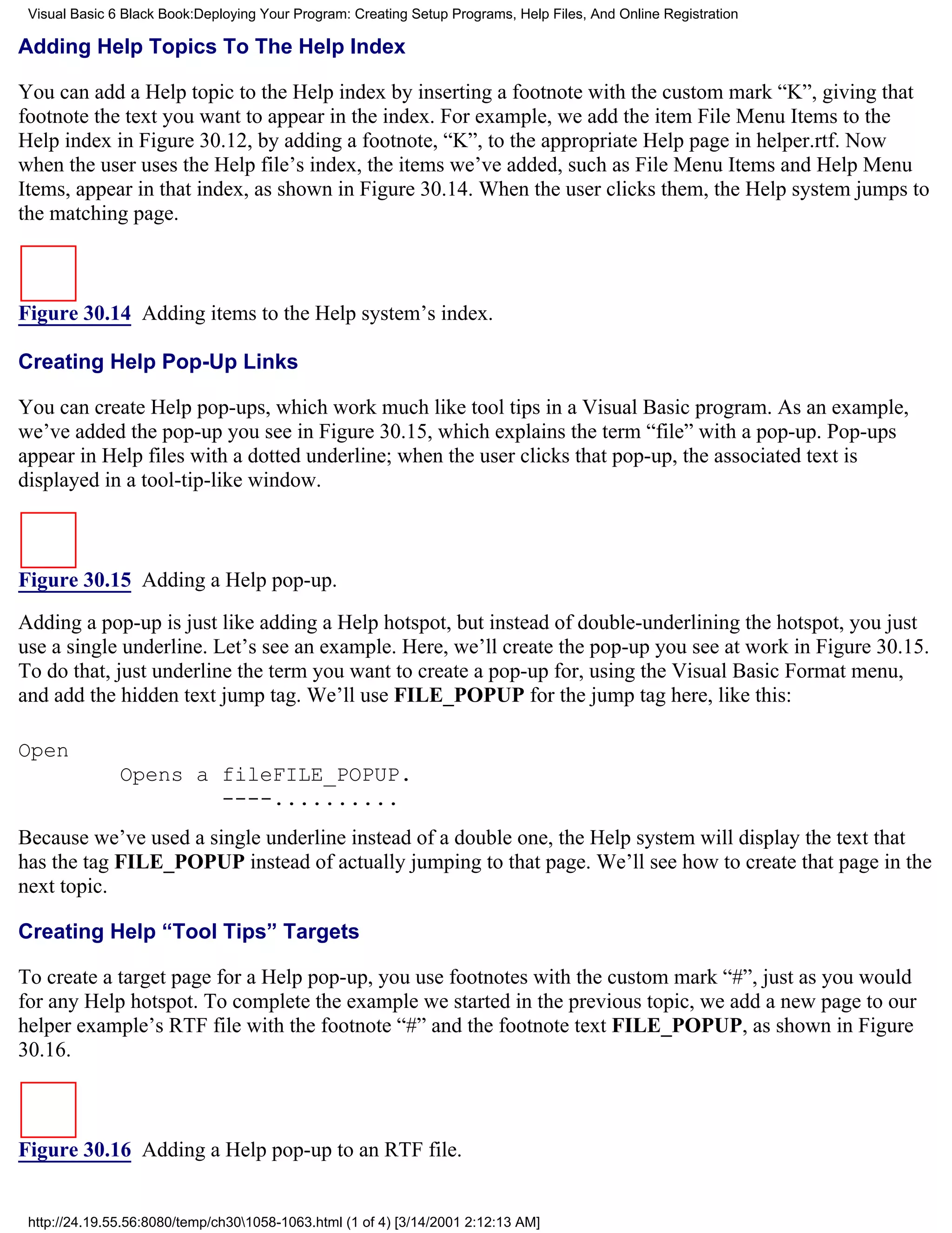 Visual Basic 6 Black Book:Deploying Your Program: Creating Setup Programs, Help Files, And Online Registration

Adding Help Topics To The Help Index

You can add a Help topic to the Help index by inserting a footnote with the custom mark “K”, giving that
footnote the text you want to appear in the index. For example, we add the item File Menu Items to the
Help index in Figure 30.12, by adding a footnote, “K”, to the appropriate Help page in helper.rtf. Now
when the user uses the Help file’s index, the items we’ve added, such as File Menu Items and Help Menu
Items, appear in that index, as shown in Figure 30.14. When the user clicks them, the Help system jumps to
the matching page.



Figure 30.14 Adding items to the Help system’s index.

Creating Help Pop-Up Links

You can create Help pop-ups, which work much like tool tips in a Visual Basic program. As an example,
we’ve added the pop-up you see in Figure 30.15, which explains the term “file” with a pop-up. Pop-ups
appear in Help files with a dotted underline; when the user clicks that pop-up, the associated text is
displayed in a tool-tip-like window.



Figure 30.15 Adding a Help pop-up.

Adding a pop-up is just like adding a Help hotspot, but instead of double-underlining the hotspot, you just
use a single underline. Let’s see an example. Here, we’ll create the pop-up you see at work in Figure 30.15.
To do that, just underline the term you want to create a pop-up for, using the Visual Basic Format menu,
and add the hidden text jump tag. We’ll use FILE_POPUP for the jump tag here, like this:

Open
               Opens a fileFILE_POPUP.
                       ----..........
Because we’ve used a single underline instead of a double one, the Help system will display the text that
has the tag FILE_POPUP instead of actually jumping to that page. We’ll see how to create that page in the
next topic.

Creating Help “Tool Tips” Targets

To create a target page for a Help pop-up, you use footnotes with the custom mark “#”, just as you would
for any Help hotspot. To complete the example we started in the previous topic, we add a new page to our
helper example’s RTF file with the footnote “#” and the footnote text FILE_POPUP, as shown in Figure
30.16.



Figure 30.16 Adding a Help pop-up to an RTF file.


 http://24.19.55.56:8080/temp/ch301058-1063.html (1 of 4) [3/14/2001 2:12:13 AM]
 