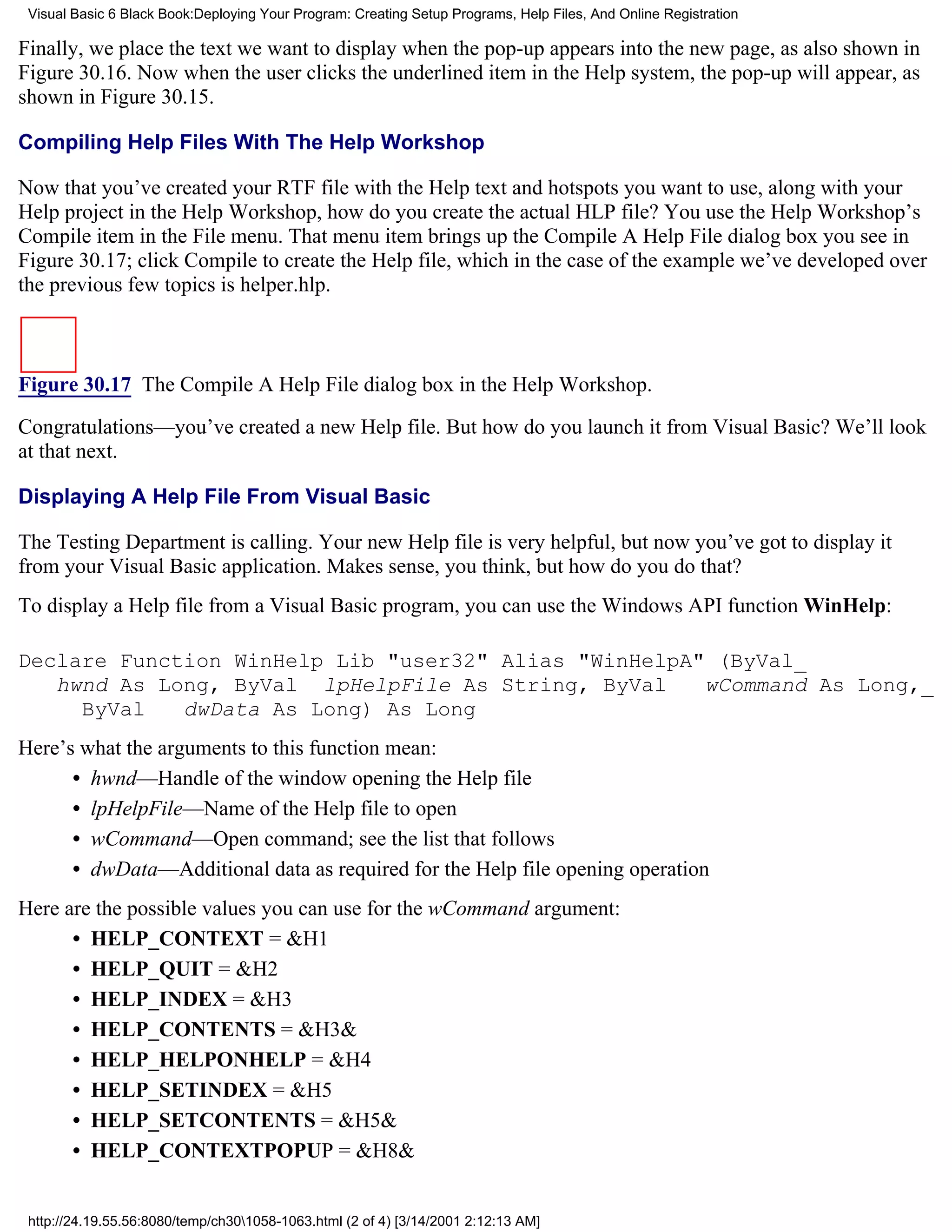 Visual Basic 6 Black Book:Deploying Your Program: Creating Setup Programs, Help Files, And Online Registration

Finally, we place the text we want to display when the pop-up appears into the new page, as also shown in
Figure 30.16. Now when the user clicks the underlined item in the Help system, the pop-up will appear, as
shown in Figure 30.15.

Compiling Help Files With The Help Workshop

Now that you’ve created your RTF file with the Help text and hotspots you want to use, along with your
Help project in the Help Workshop, how do you create the actual HLP file? You use the Help Workshop’s
Compile item in the File menu. That menu item brings up the Compile A Help File dialog box you see in
Figure 30.17; click Compile to create the Help file, which in the case of the example we’ve developed over
the previous few topics is helper.hlp.



Figure 30.17 The Compile A Help File dialog box in the Help Workshop.

Congratulations—you’ve created a new Help file. But how do you launch it from Visual Basic? We’ll look
at that next.

Displaying A Help File From Visual Basic

The Testing Department is calling. Your new Help file is very helpful, but now you’ve got to display it
from your Visual Basic application. Makes sense, you think, but how do you do that?
To display a Help file from a Visual Basic program, you can use the Windows API function WinHelp:

Declare Function WinHelp Lib "user32" Alias "WinHelpA" (ByVal_
   hwnd As Long, ByVal lpHelpFile As String, ByVal    wCommand As Long,_
     ByVal   dwData As Long) As Long
Here’s what the arguments to this function mean:
      • hwnd—Handle of the window opening the Help file
      • lpHelpFile—Name of the Help file to open
      • wCommand—Open command; see the list that follows
      • dwData—Additional data as required for the Help file opening operation
Here are the possible values you can use for the wCommand argument:
      • HELP_CONTEXT = &H1
      • HELP_QUIT = &H2
      • HELP_INDEX = &H3
      • HELP_CONTENTS = &H3&
      • HELP_HELPONHELP = &H4
      • HELP_SETINDEX = &H5
      • HELP_SETCONTENTS = &H5&
      • HELP_CONTEXTPOPUP = &H8&


 http://24.19.55.56:8080/temp/ch301058-1063.html (2 of 4) [3/14/2001 2:12:13 AM]
 