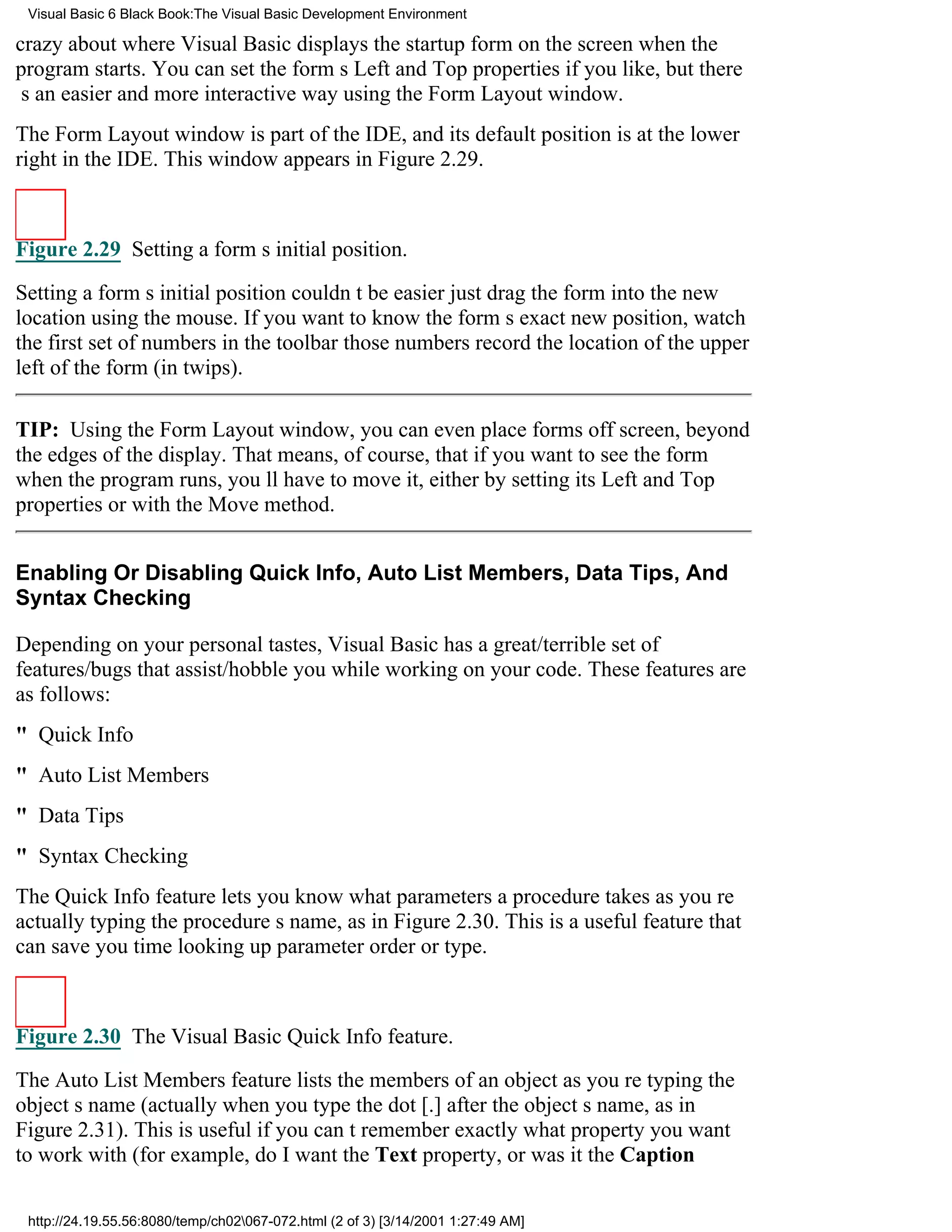Visual Basic 6 Black Book:The Visual Basic Development Environment

crazy about where Visual Basic displays the startup form on the screen when the
program starts. You can set the forms Left and Top properties if you like, but there
s an easier and more interactive way using the Form Layout window.
The Form Layout window is part of the IDE, and its default position is at the lower
right in the IDE. This window appears in Figure 2.29.



Figure 2.29 Setting a forms initial position.

Setting a forms initial position couldnt be easierjust drag the form into the new
location using the mouse. If you want to know the forms exact new position, watch
the first set of numbers in the toolbarthose numbers record the location of the upper
left of the form (in twips).

TIP: Using the Form Layout window, you can even place forms off screen, beyond
the edges of the display. That means, of course, that if you want to see the form
when the program runs, youll have to move it, either by setting its Left and Top
properties or with the Move method.


Enabling Or Disabling Quick Info, Auto List Members, Data Tips, And
Syntax Checking

Depending on your personal tastes, Visual Basic has a great/terrible set of
features/bugs that assist/hobble you while working on your code. These features are
as follows:
" Quick Info
" Auto List Members
" Data Tips
" Syntax Checking
The Quick Info feature lets you know what parameters a procedure takes as youre
actually typing the procedures name, as in Figure 2.30. This is a useful feature that
can save you time looking up parameter order or type.



Figure 2.30 The Visual Basic Quick Info feature.

The Auto List Members feature lists the members of an object as youre typing the
objects name (actually when you type the dot [.] after the objects name, as in
Figure 2.31). This is useful if you cant remember exactly what property you want
to work with (for example, do I want the Text property, or was it the Caption

 http://24.19.55.56:8080/temp/ch02067-072.html (2 of 3) [3/14/2001 1:27:49 AM]
 