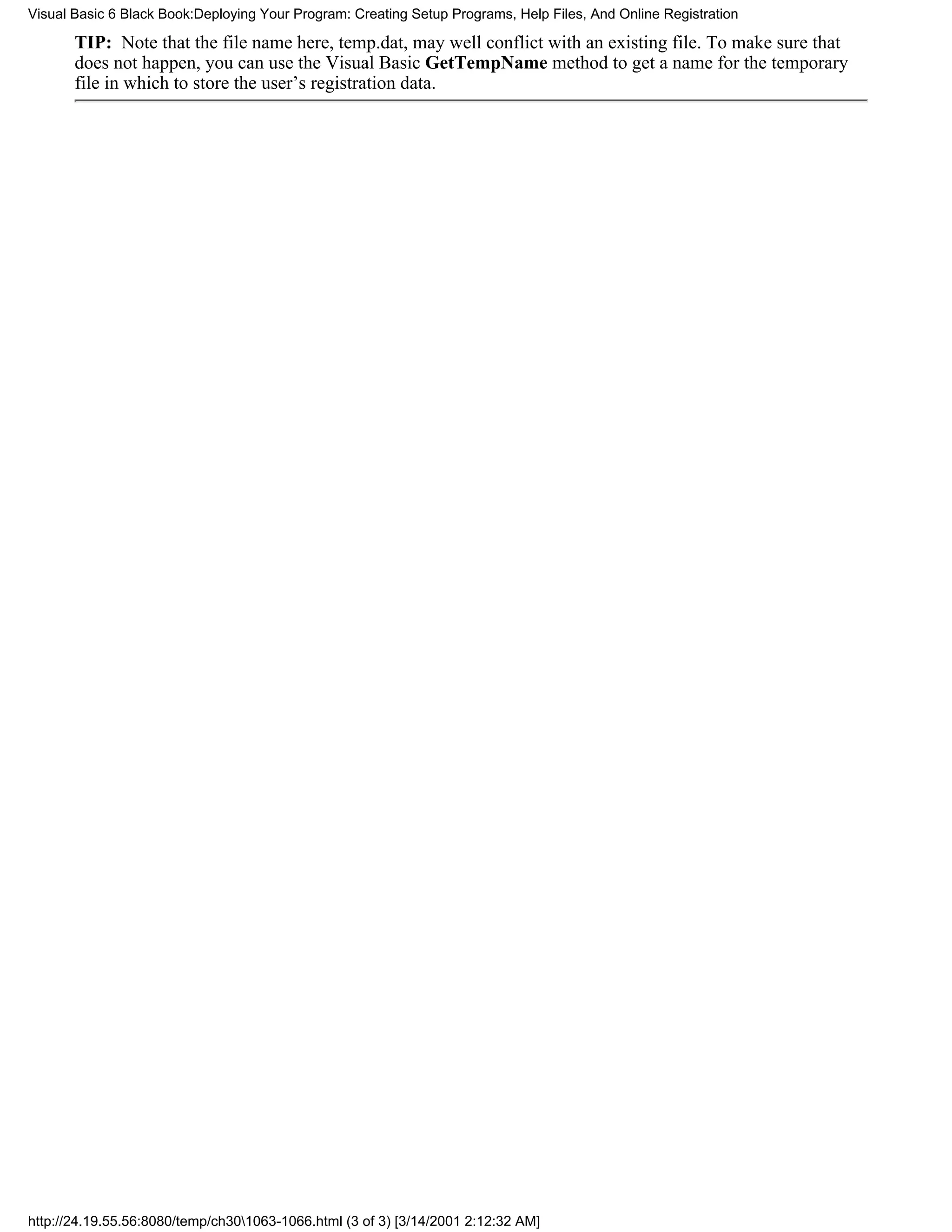 Visual Basic 6 Black Book:Deploying Your Program: Creating Setup Programs, Help Files, And Online Registration

       TIP: Note that the file name here, temp.dat, may well conflict with an existing file. To make sure that
       does not happen, you can use the Visual Basic GetTempName method to get a name for the temporary
       file in which to store the user’s registration data.




http://24.19.55.56:8080/temp/ch301063-1066.html (3 of 3) [3/14/2001 2:12:32 AM]
 