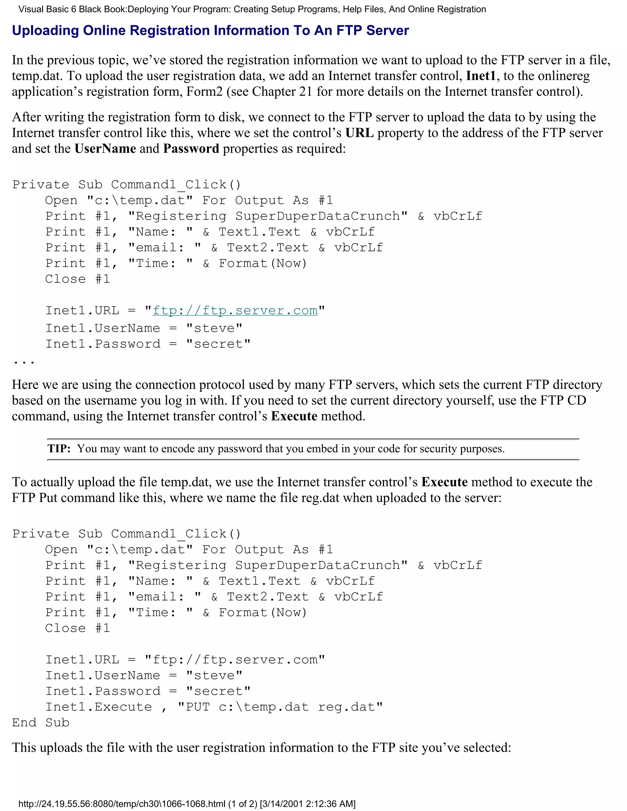 Visual Basic 6 Black Book:Deploying Your Program: Creating Setup Programs, Help Files, And Online Registration

Uploading Online Registration Information To An FTP Server

In the previous topic, we’ve stored the registration information we want to upload to the FTP server in a file,
temp.dat. To upload the user registration data, we add an Internet transfer control, Inet1, to the onlinereg
application’s registration form, Form2 (see Chapter 21 for more details on the Internet transfer control).
After writing the registration form to disk, we connect to the FTP server to upload the data to by using the
Internet transfer control like this, where we set the control’s URL property to the address of the FTP server
and set the UserName and Password properties as required:

Private Sub Command1_Click()
    Open "c:temp.dat" For Output As #1
    Print #1, "Registering SuperDuperDataCrunch" & vbCrLf
    Print #1, "Name: " & Text1.Text & vbCrLf
    Print #1, "email: " & Text2.Text & vbCrLf
    Print #1, "Time: " & Format(Now)
    Close #1

       Inet1.URL = "ftp://ftp.server.com"
       Inet1.UserName = "steve"
       Inet1.Password = "secret"
...
Here we are using the connection protocol used by many FTP servers, which sets the current FTP directory
based on the username you log in with. If you need to set the current directory yourself, use the FTP CD
command, using the Internet transfer control’s Execute method.

       TIP: You may want to encode any password that you embed in your code for security purposes.

To actually upload the file temp.dat, we use the Internet transfer control’s Execute method to execute the
FTP Put command like this, where we name the file reg.dat when uploaded to the server:

Private Sub Command1_Click()
    Open "c:temp.dat" For Output As #1
    Print #1, "Registering SuperDuperDataCrunch" & vbCrLf
    Print #1, "Name: " & Text1.Text & vbCrLf
    Print #1, "email: " & Text2.Text & vbCrLf
    Print #1, "Time: " & Format(Now)
    Close #1

    Inet1.URL = "ftp://ftp.server.com"
    Inet1.UserName = "steve"
    Inet1.Password = "secret"
    Inet1.Execute , "PUT c:temp.dat reg.dat"
End Sub
This uploads the file with the user registration information to the FTP site you’ve selected:



 http://24.19.55.56:8080/temp/ch301066-1068.html (1 of 2) [3/14/2001 2:12:36 AM]
 