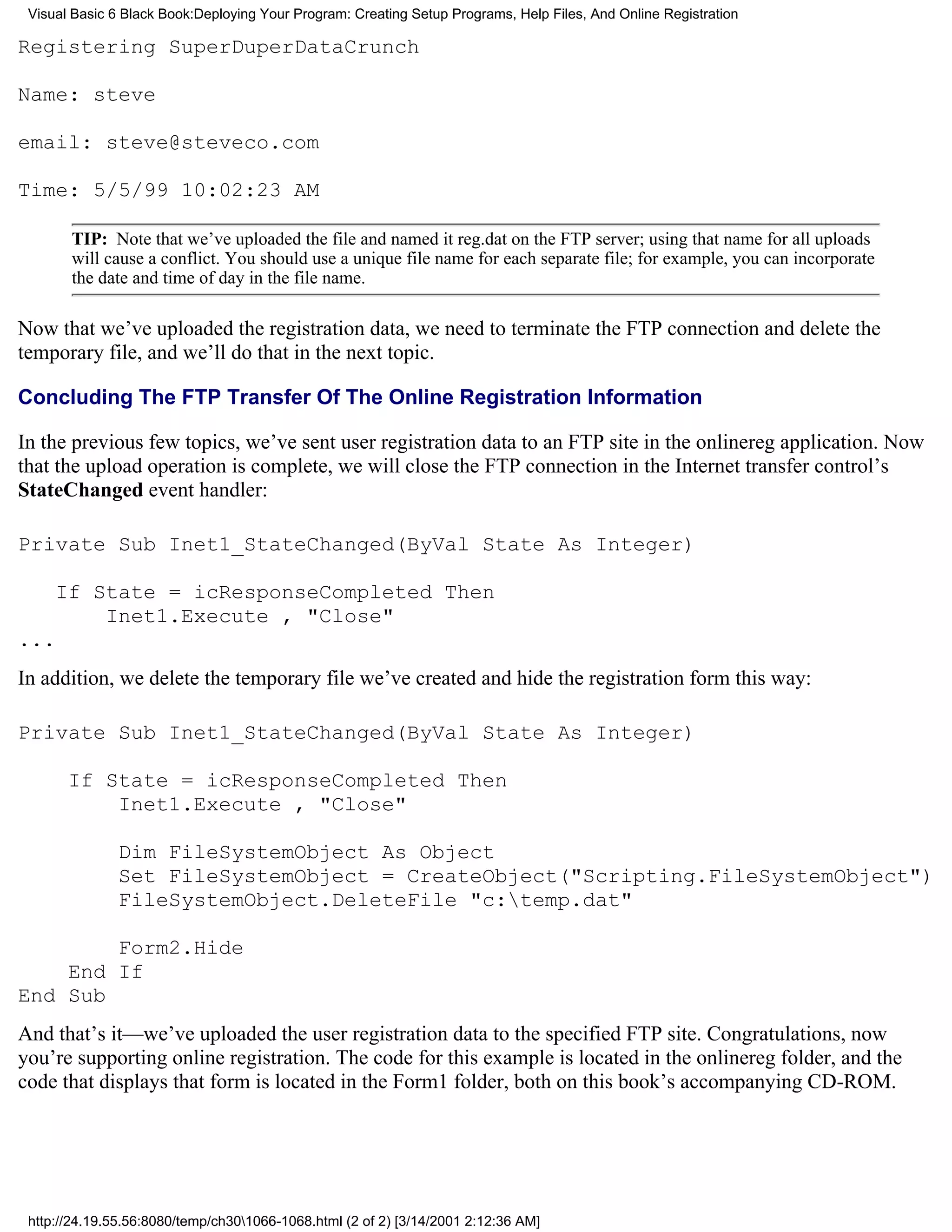 Visual Basic 6 Black Book:Deploying Your Program: Creating Setup Programs, Help Files, And Online Registration

Registering SuperDuperDataCrunch

Name: steve

email: steve@steveco.com

Time: 5/5/99 10:02:23 AM

       TIP: Note that we’ve uploaded the file and named it reg.dat on the FTP server; using that name for all uploads
       will cause a conflict. You should use a unique file name for each separate file; for example, you can incorporate
       the date and time of day in the file name.

Now that we’ve uploaded the registration data, we need to terminate the FTP connection and delete the
temporary file, and we’ll do that in the next topic.

Concluding The FTP Transfer Of The Online Registration Information

In the previous few topics, we’ve sent user registration data to an FTP site in the onlinereg application. Now
that the upload operation is complete, we will close the FTP connection in the Internet transfer control’s
StateChanged event handler:

Private Sub Inet1_StateChanged(ByVal State As Integer)

     If State = icResponseCompleted Then
         Inet1.Execute , "Close"
...
In addition, we delete the temporary file we’ve created and hide the registration form this way:

Private Sub Inet1_StateChanged(ByVal State As Integer)

       If State = icResponseCompleted Then
           Inet1.Execute , "Close"

               Dim FileSystemObject As Object
               Set FileSystemObject = CreateObject("Scripting.FileSystemObject")
               FileSystemObject.DeleteFile "c:temp.dat"

        Form2.Hide
    End If
End Sub
And that’s it—we’ve uploaded the user registration data to the specified FTP site. Congratulations, now
you’re supporting online registration. The code for this example is located in the onlinereg folder, and the
code that displays that form is located in the Form1 folder, both on this book’s accompanying CD-ROM.




 http://24.19.55.56:8080/temp/ch301066-1068.html (2 of 2) [3/14/2001 2:12:36 AM]
 