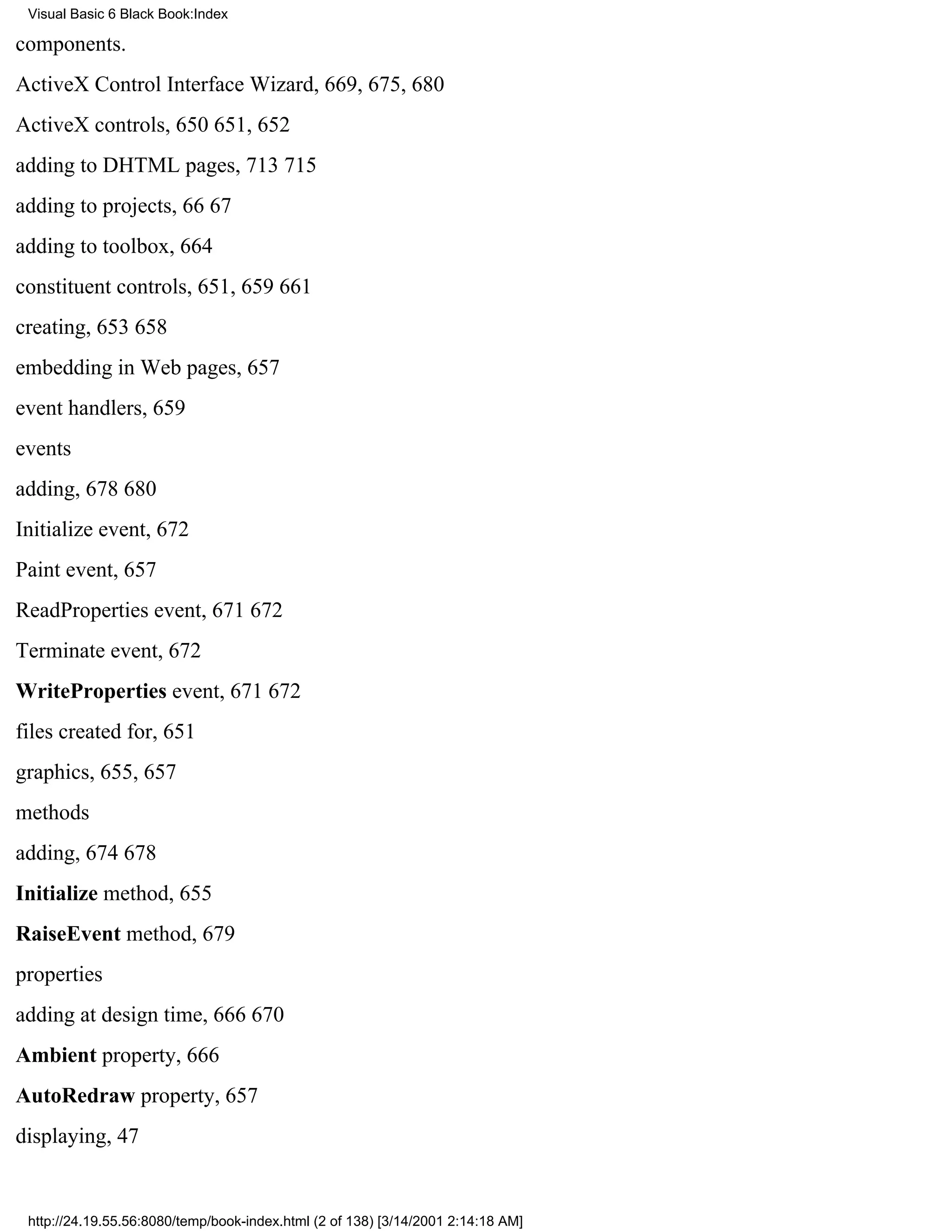 Visual Basic 6 Black Book:Index

components.
ActiveX Control Interface Wizard, 669, 675, 680
ActiveX controls, 650651, 652
adding to DHTML pages, 713715
adding to projects, 6667
adding to toolbox, 664
constituent controls, 651, 659661
creating, 653658
embedding in Web pages, 657
event handlers, 659
events
adding, 678680
Initialize event, 672
Paint event, 657
ReadProperties event, 671672
Terminate event, 672
WriteProperties event, 671672
files created for, 651
graphics, 655, 657
methods
adding, 674678
Initialize method, 655
RaiseEvent method, 679
properties
adding at design time, 666670
Ambient property, 666
AutoRedraw property, 657
displaying, 47


 http://24.19.55.56:8080/temp/book-index.html (2 of 138) [3/14/2001 2:14:18 AM]
 
