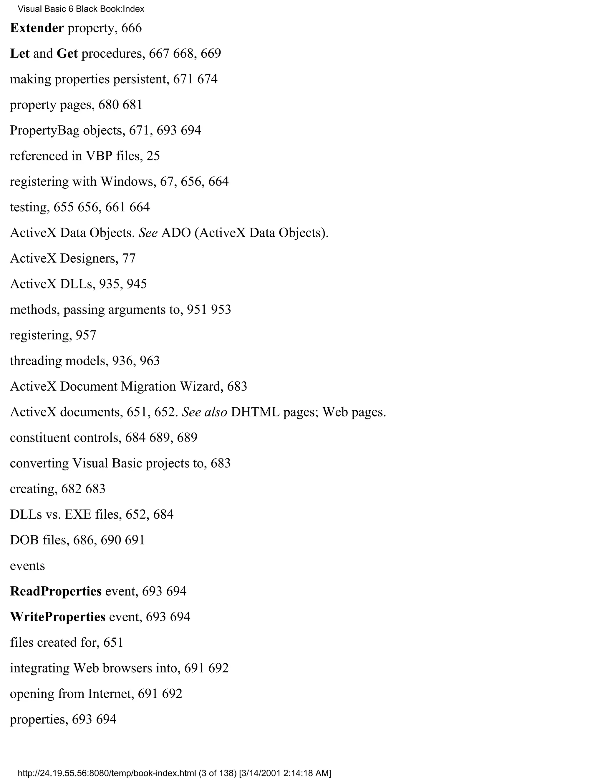 Visual Basic 6 Black Book:Index

Extender property, 666
Let and Get procedures, 667668, 669
making properties persistent, 671674
property pages, 680681
PropertyBag objects, 671, 693694
referenced in VBP files, 25
registering with Windows, 67, 656, 664
testing, 655656, 661664
ActiveX Data Objects. See ADO (ActiveX Data Objects).
ActiveX Designers, 77
ActiveX DLLs, 935, 945
methods, passing arguments to, 951953
registering, 957
threading models, 936, 963
ActiveX Document Migration Wizard, 683
ActiveX documents, 651, 652. See also DHTML pages; Web pages.
constituent controls, 684689, 689
converting Visual Basic projects to, 683
creating, 682683
DLLs vs. EXE files, 652, 684
DOB files, 686, 690691
events
ReadProperties event, 693694
WriteProperties event, 693694
files created for, 651
integrating Web browsers into, 691692
opening from Internet, 691692
properties, 693694


 http://24.19.55.56:8080/temp/book-index.html (3 of 138) [3/14/2001 2:14:18 AM]
 