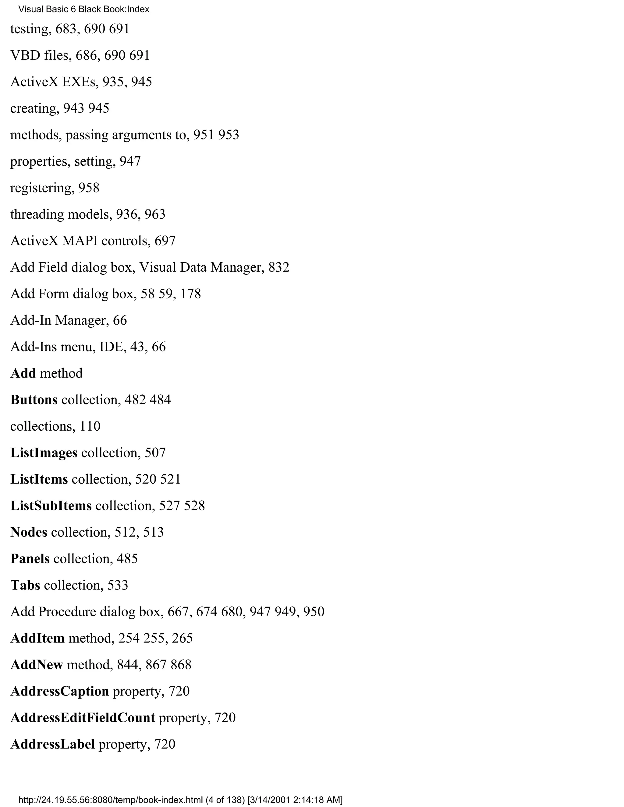 Visual Basic 6 Black Book:Index

testing, 683, 690691
VBD files, 686, 690691
ActiveX EXEs, 935, 945
creating, 943945
methods, passing arguments to, 951953
properties, setting, 947
registering, 958
threading models, 936, 963
ActiveX MAPI controls, 697
Add Field dialog box, Visual Data Manager, 832
Add Form dialog box, 5859, 178
Add-In Manager, 66
Add-Ins menu, IDE, 43, 66
Add method
Buttons collection, 482484
collections, 110
ListImages collection, 507
ListItems collection, 520521
ListSubItems collection, 527528
Nodes collection, 512, 513
Panels collection, 485
Tabs collection, 533
Add Procedure dialog box, 667, 674680, 947949, 950
AddItem method, 254255, 265
AddNew method, 844, 867868
AddressCaption property, 720
AddressEditFieldCount property, 720
AddressLabel property, 720


 http://24.19.55.56:8080/temp/book-index.html (4 of 138) [3/14/2001 2:14:18 AM]
 