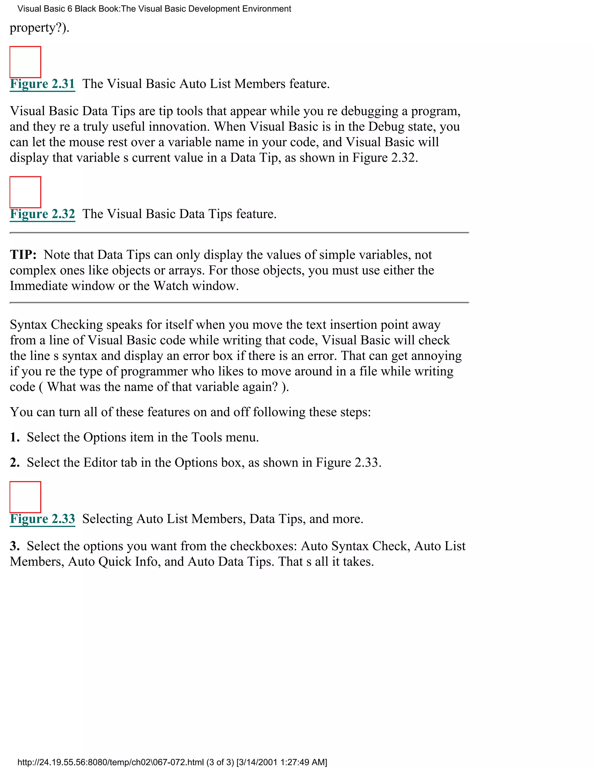 Visual Basic 6 Black Book:The Visual Basic Development Environment

property?).



Figure 2.31 The Visual Basic Auto List Members feature.

Visual Basic Data Tips are tip tools that appear while youre debugging a program,
and theyre a truly useful innovation. When Visual Basic is in the Debug state, you
can let the mouse rest over a variable name in your code, and Visual Basic will
display that variables current value in a Data Tip, as shown in Figure 2.32.



Figure 2.32 The Visual Basic Data Tips feature.


TIP: Note that Data Tips can only display the values of simple variables, not
complex ones like objects or arrays. For those objects, you must use either the
Immediate window or the Watch window.

Syntax Checking speaks for itselfwhen you move the text insertion point away
from a line of Visual Basic code while writing that code, Visual Basic will check
the lines syntax and display an error box if there is an error. That can get annoying
if youre the type of programmer who likes to move around in a file while writing
code (What was the name of that variable again?).
You can turn all of these features on and off following these steps:
1. Select the Options item in the Tools menu.
2. Select the Editor tab in the Options box, as shown in Figure 2.33.



Figure 2.33 Selecting Auto List Members, Data Tips, and more.

3. Select the options you want from the checkboxes: Auto Syntax Check, Auto List
Members, Auto Quick Info, and Auto Data Tips. Thats all it takes.




 http://24.19.55.56:8080/temp/ch02067-072.html (3 of 3) [3/14/2001 1:27:49 AM]
 