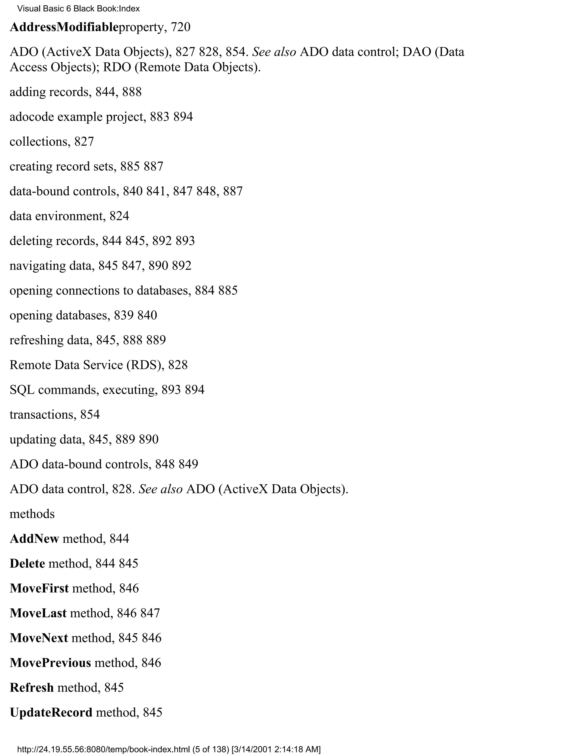 Visual Basic 6 Black Book:Index

AddressModifiableproperty, 720
ADO (ActiveX Data Objects), 827828, 854. See also ADO data control; DAO (Data
Access Objects); RDO (Remote Data Objects).
adding records, 844, 888
adocode example project, 883894
collections, 827
creating record sets, 885887
data-bound controls, 840841, 847848, 887
data environment, 824
deleting records, 844845, 892893
navigating data, 845847, 890892
opening connections to databases, 884885
opening databases, 839840
refreshing data, 845, 888889
Remote Data Service (RDS), 828
SQL commands, executing, 893894
transactions, 854
updating data, 845, 889890
ADO data-bound controls, 848849
ADO data control, 828. See also ADO (ActiveX Data Objects).
methods
AddNew method, 844
Delete method, 844845
MoveFirst method, 846
MoveLast method, 846847
MoveNext method, 845846
MovePrevious method, 846
Refresh method, 845
UpdateRecord method, 845

 http://24.19.55.56:8080/temp/book-index.html (5 of 138) [3/14/2001 2:14:18 AM]
 