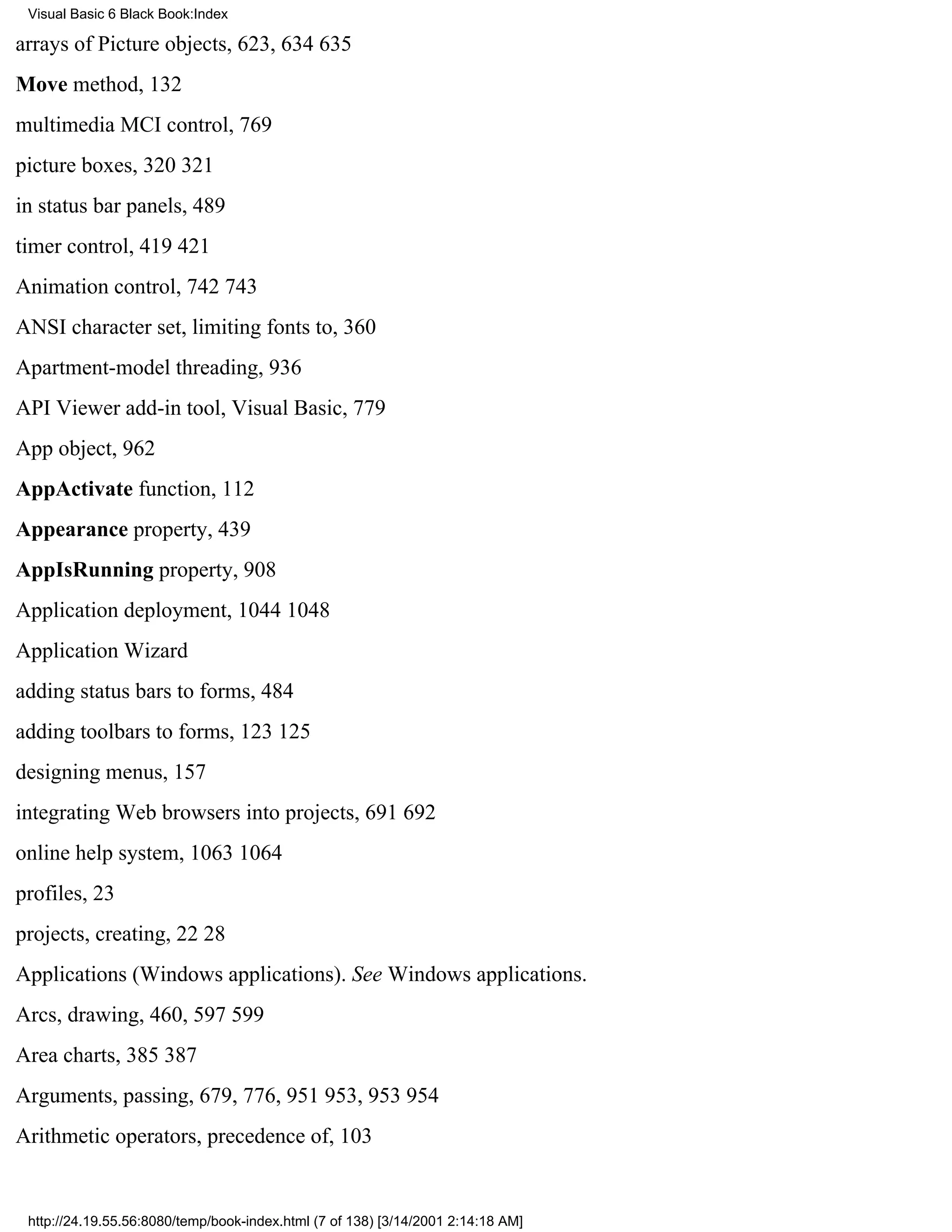 Visual Basic 6 Black Book:Index

arrays of Picture objects, 623, 634635
Move method, 132
multimedia MCI control, 769
picture boxes, 320321
in status bar panels, 489
timer control, 419421
Animation control, 742743
ANSI character set, limiting fonts to, 360
Apartment-model threading, 936
API Viewer add-in tool, Visual Basic, 779
App object, 962
AppActivate function, 112
Appearance property, 439
AppIsRunning property, 908
Application deployment, 10441048
Application Wizard
adding status bars to forms, 484
adding toolbars to forms, 123125
designing menus, 157
integrating Web browsers into projects, 691692
online help system, 10631064
profiles, 23
projects, creating, 2228
Applications (Windows applications). See Windows applications.
Arcs, drawing, 460, 597599
Area charts, 385387
Arguments, passing, 679, 776, 951953, 953954
Arithmetic operators, precedence of, 103


 http://24.19.55.56:8080/temp/book-index.html (7 of 138) [3/14/2001 2:14:18 AM]
 
