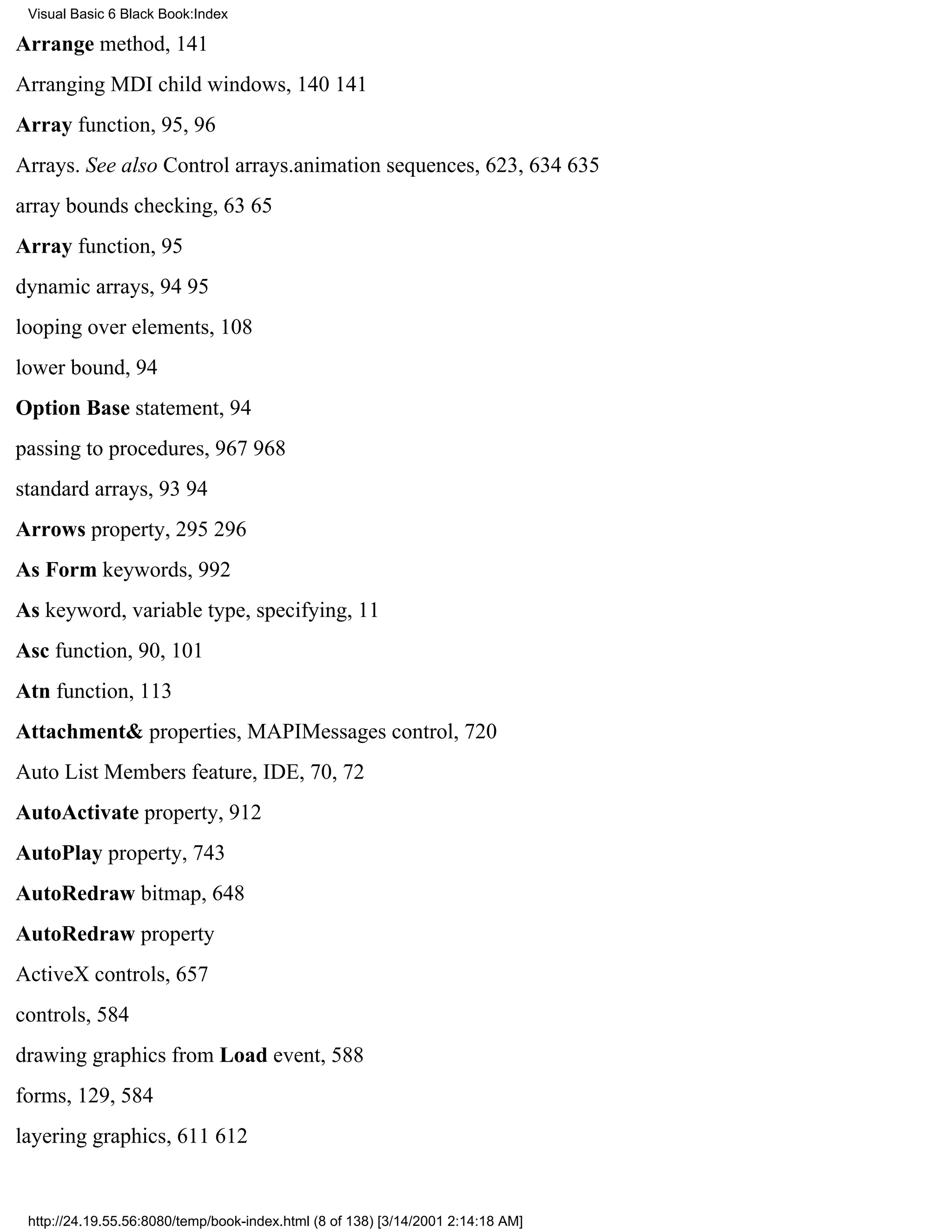 Visual Basic 6 Black Book:Index

Arrange method, 141
Arranging MDI child windows, 140141
Array function, 95, 96
Arrays. See also Control arrays.animation sequences, 623, 634635
array bounds checking, 6365
Array function, 95
dynamic arrays, 9495
looping over elements, 108
lower bound, 94
Option Base statement, 94
passing to procedures, 967968
standard arrays, 9394
Arrows property, 295296
As Form keywords, 992
As keyword, variable type, specifying, 11
Asc function, 90, 101
Atn function, 113
Attachment& properties, MAPIMessages control, 720
Auto List Members feature, IDE, 70, 72
AutoActivate property, 912
AutoPlay property, 743
AutoRedraw bitmap, 648
AutoRedraw property
ActiveX controls, 657
controls, 584
drawing graphics from Load event, 588
forms, 129, 584
layering graphics, 611612


 http://24.19.55.56:8080/temp/book-index.html (8 of 138) [3/14/2001 2:14:18 AM]
 