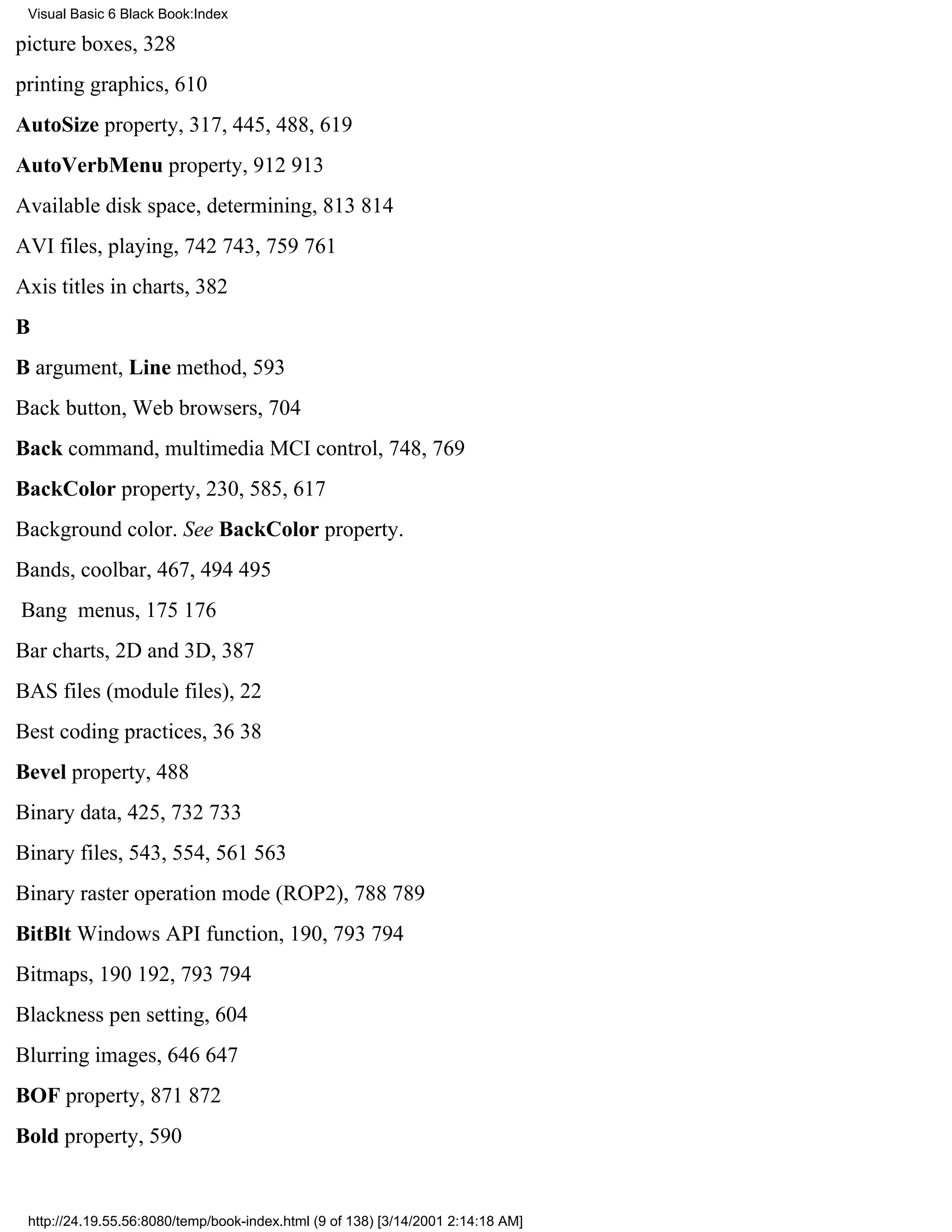 Visual Basic 6 Black Book:Index

picture boxes, 328
printing graphics, 610
AutoSize property, 317, 445, 488, 619
AutoVerbMenu property, 912913
Available disk space, determining, 813814
AVI files, playing, 742743, 759761
Axis titles in charts, 382
B
B argument, Line method, 593
Back button, Web browsers, 704
Back command, multimedia MCI control, 748, 769
BackColor property, 230, 585, 617
Background color. See BackColor property.
Bands, coolbar, 467, 494495
Bang menus, 175176
Bar charts, 2D and 3D, 387
BAS files (module files), 22
Best coding practices, 3638
Bevel property, 488
Binary data, 425, 732733
Binary files, 543, 554, 561563
Binary raster operation mode (ROP2), 788789
BitBlt Windows API function, 190, 793794
Bitmaps, 190192, 793794
Blackness pen setting, 604
Blurring images, 646647
BOF property, 871872
Bold property, 590


 http://24.19.55.56:8080/temp/book-index.html (9 of 138) [3/14/2001 2:14:18 AM]
 