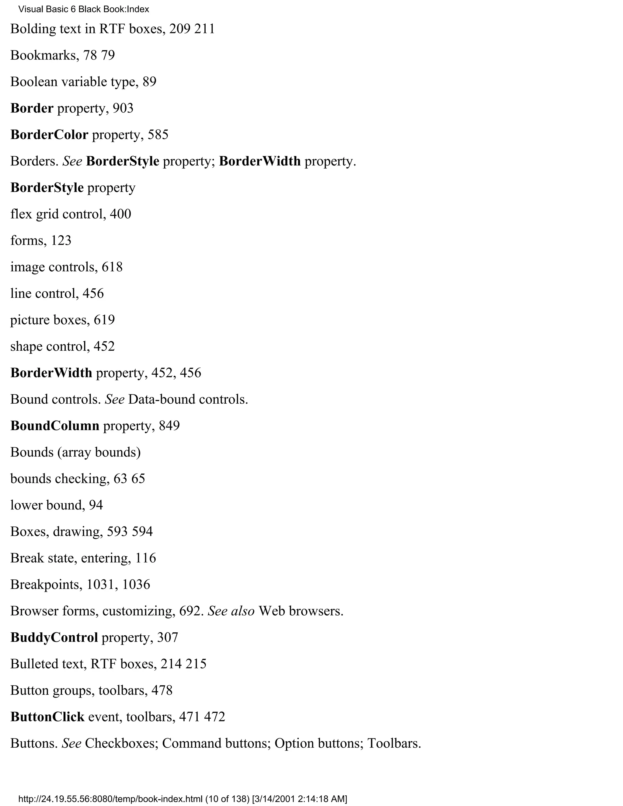 Visual Basic 6 Black Book:Index

Bolding text in RTF boxes, 209211
Bookmarks, 7879
Boolean variable type, 89
Border property, 903
BorderColor property, 585
Borders. See BorderStyle property; BorderWidth property.
BorderStyle property
flex grid control, 400
forms, 123
image controls, 618
line control, 456
picture boxes, 619
shape control, 452
BorderWidth property, 452, 456
Bound controls. See Data-bound controls.
BoundColumn property, 849
Bounds (array bounds)
bounds checking, 6365
lower bound, 94
Boxes, drawing, 593594
Break state, entering, 116
Breakpoints, 1031, 1036
Browser forms, customizing, 692. See also Web browsers.
BuddyControl property, 307
Bulleted text, RTF boxes, 214215
Button groups, toolbars, 478
ButtonClick event, toolbars, 471472
Buttons. See Checkboxes; Command buttons; Option buttons; Toolbars.


 http://24.19.55.56:8080/temp/book-index.html (10 of 138) [3/14/2001 2:14:18 AM]
 