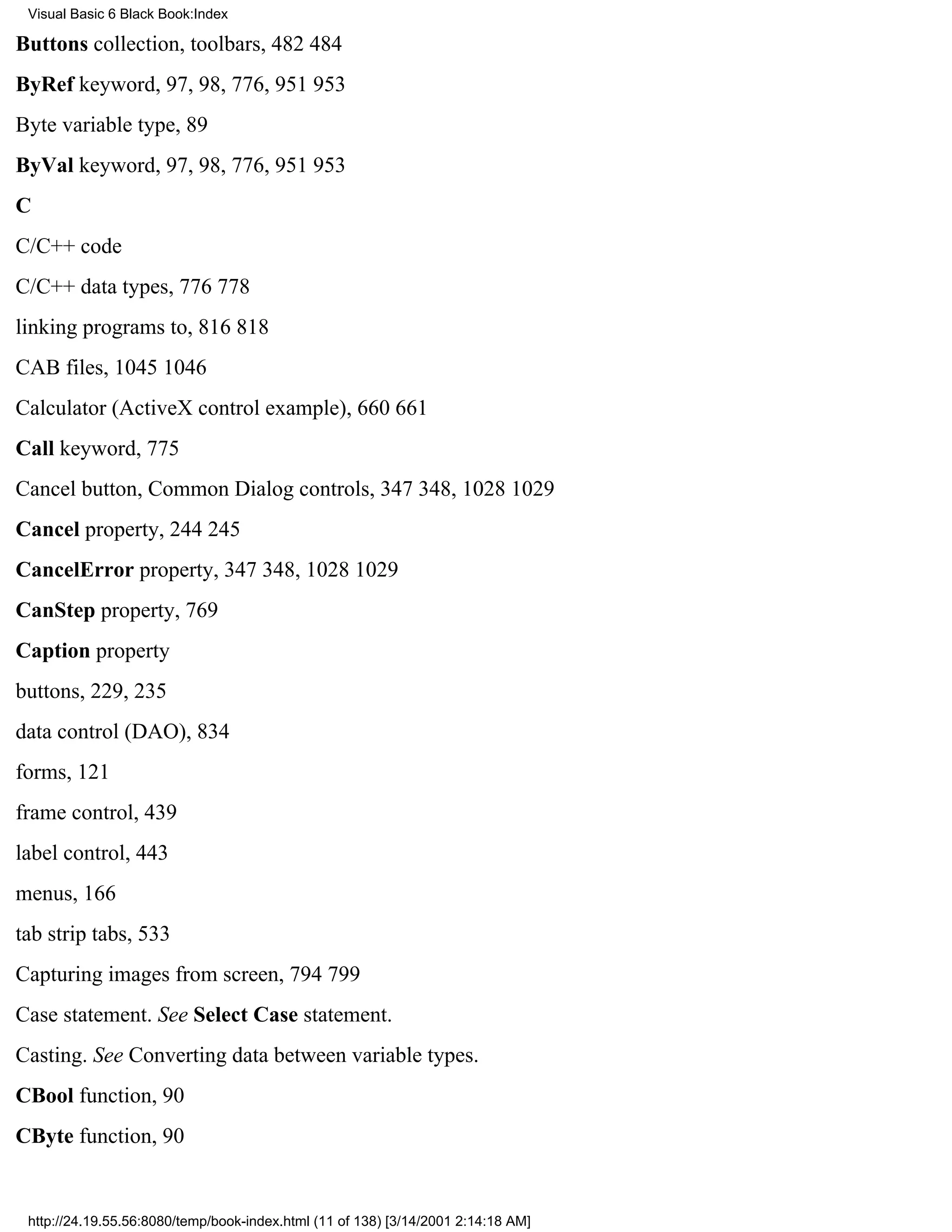 Visual Basic 6 Black Book:Index

Buttons collection, toolbars, 482484
ByRef keyword, 97, 98, 776, 951953
Byte variable type, 89
ByVal keyword, 97, 98, 776, 951953
C
C/C++ code
C/C++ data types, 776778
linking programs to, 816818
CAB files, 10451046
Calculator (ActiveX control example), 660661
Call keyword, 775
Cancel button, Common Dialog controls, 347348, 10281029
Cancel property, 244245
CancelError property, 347348, 10281029
CanStep property, 769
Caption property
buttons, 229, 235
data control (DAO), 834
forms, 121
frame control, 439
label control, 443
menus, 166
tab strip tabs, 533
Capturing images from screen, 794799
Case statement. See Select Case statement.
Casting. See Converting data between variable types.
CBool function, 90
CByte function, 90


 http://24.19.55.56:8080/temp/book-index.html (11 of 138) [3/14/2001 2:14:18 AM]
 