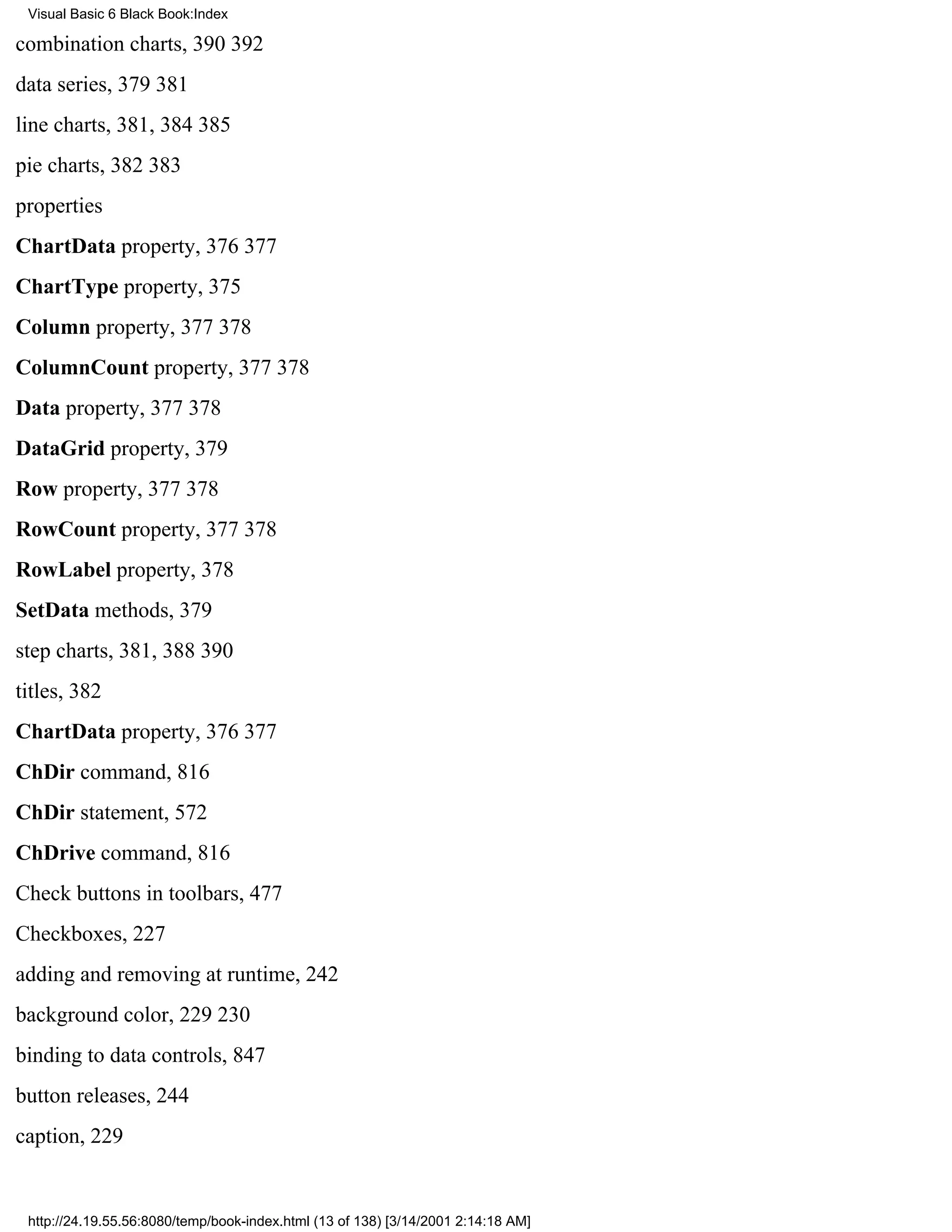 Visual Basic 6 Black Book:Index

combination charts, 390392
data series, 379381
line charts, 381, 384385
pie charts, 382383
properties
ChartData property, 376377
ChartType property, 375
Column property, 377378
ColumnCount property, 377378
Data property, 377378
DataGrid property, 379
Row property, 377378
RowCount property, 377378
RowLabel property, 378
SetData methods, 379
step charts, 381, 388390
titles, 382
ChartData property, 376377
ChDir command, 816
ChDir statement, 572
ChDrive command, 816
Check buttons in toolbars, 477
Checkboxes, 227
adding and removing at runtime, 242
background color, 229230
binding to data controls, 847
button releases, 244
caption, 229


 http://24.19.55.56:8080/temp/book-index.html (13 of 138) [3/14/2001 2:14:18 AM]
 