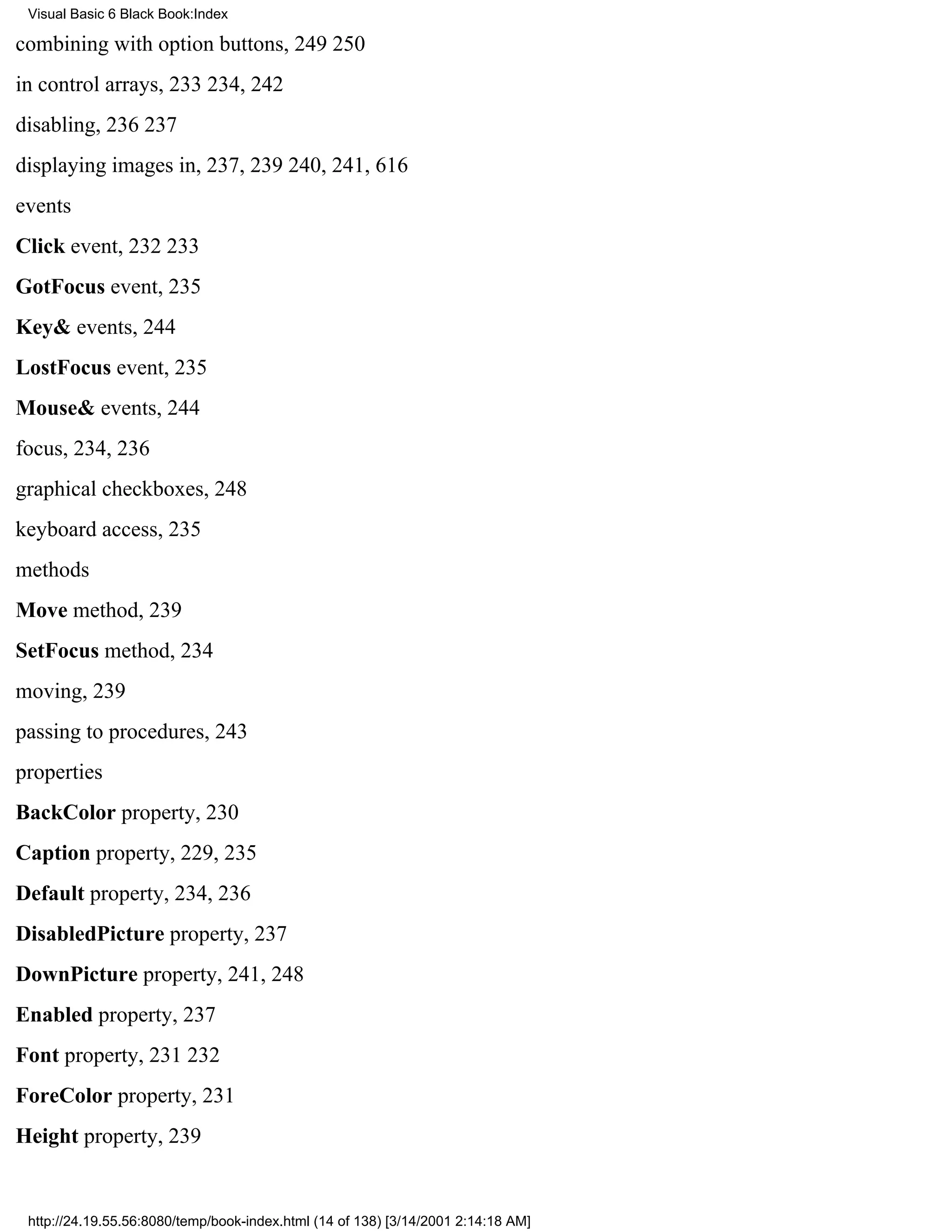 Visual Basic 6 Black Book:Index

combining with option buttons, 249250
in control arrays, 233234, 242
disabling, 236237
displaying images in, 237, 239240, 241, 616
events
Click event, 232233
GotFocus event, 235
Key& events, 244
LostFocus event, 235
Mouse& events, 244
focus, 234, 236
graphical checkboxes, 248
keyboard access, 235
methods
Move method, 239
SetFocus method, 234
moving, 239
passing to procedures, 243
properties
BackColor property, 230
Caption property, 229, 235
Default property, 234, 236
DisabledPicture property, 237
DownPicture property, 241, 248
Enabled property, 237
Font property, 231232
ForeColor property, 231
Height property, 239


 http://24.19.55.56:8080/temp/book-index.html (14 of 138) [3/14/2001 2:14:18 AM]
 