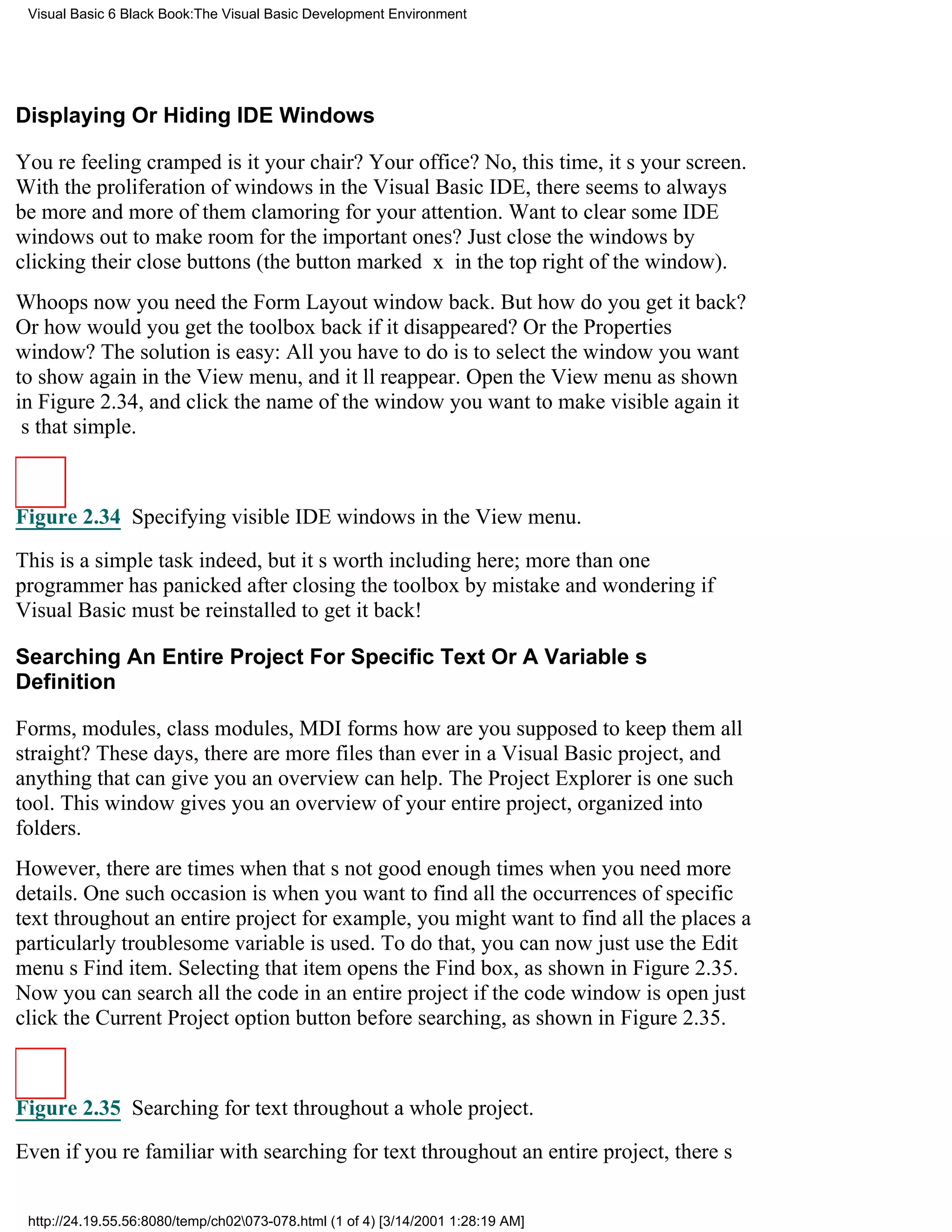 Visual Basic 6 Black Book:The Visual Basic Development Environment




Displaying Or Hiding IDE Windows

Youre feeling crampedis it your chair? Your office? No, this time, its your screen.
With the proliferation of windows in the Visual Basic IDE, there seems to always
be more and more of them clamoring for your attention. Want to clear some IDE
windows out to make room for the important ones? Just close the windows by
clicking their close buttons (the button marked x in the top right of the window).
Whoopsnow you need the Form Layout window back. But how do you get it back?
Or how would you get the toolbox back if it disappeared? Or the Properties
window? The solution is easy: All you have to do is to select the window you want
to show again in the View menu, and itll reappear. Open the View menu as shown
in Figure 2.34, and click the name of the window you want to make visible againit
s that simple.



Figure 2.34 Specifying visible IDE windows in the View menu.

This is a simple task indeed, but its worth including here; more than one
programmer has panicked after closing the toolbox by mistake and wondering if
Visual Basic must be reinstalled to get it back!

Searching An Entire Project For Specific Text Or A Variables
Definition

Forms, modules, class modules, MDI formshow are you supposed to keep them all
straight? These days, there are more files than ever in a Visual Basic project, and
anything that can give you an overview can help. The Project Explorer is one such
tool. This window gives you an overview of your entire project, organized into
folders.
However, there are times when thats not good enoughtimes when you need more
details. One such occasion is when you want to find all the occurrences of specific
text throughout an entire projectfor example, you might want to find all the places a
particularly troublesome variable is used. To do that, you can now just use the Edit
menus Find item. Selecting that item opens the Find box, as shown in Figure 2.35.
Now you can search all the code in an entire project if the code window is openjust
click the Current Project option button before searching, as shown in Figure 2.35.



Figure 2.35 Searching for text throughout a whole project.
Even if youre familiar with searching for text throughout an entire project, theres


 http://24.19.55.56:8080/temp/ch02073-078.html (1 of 4) [3/14/2001 1:28:19 AM]
 