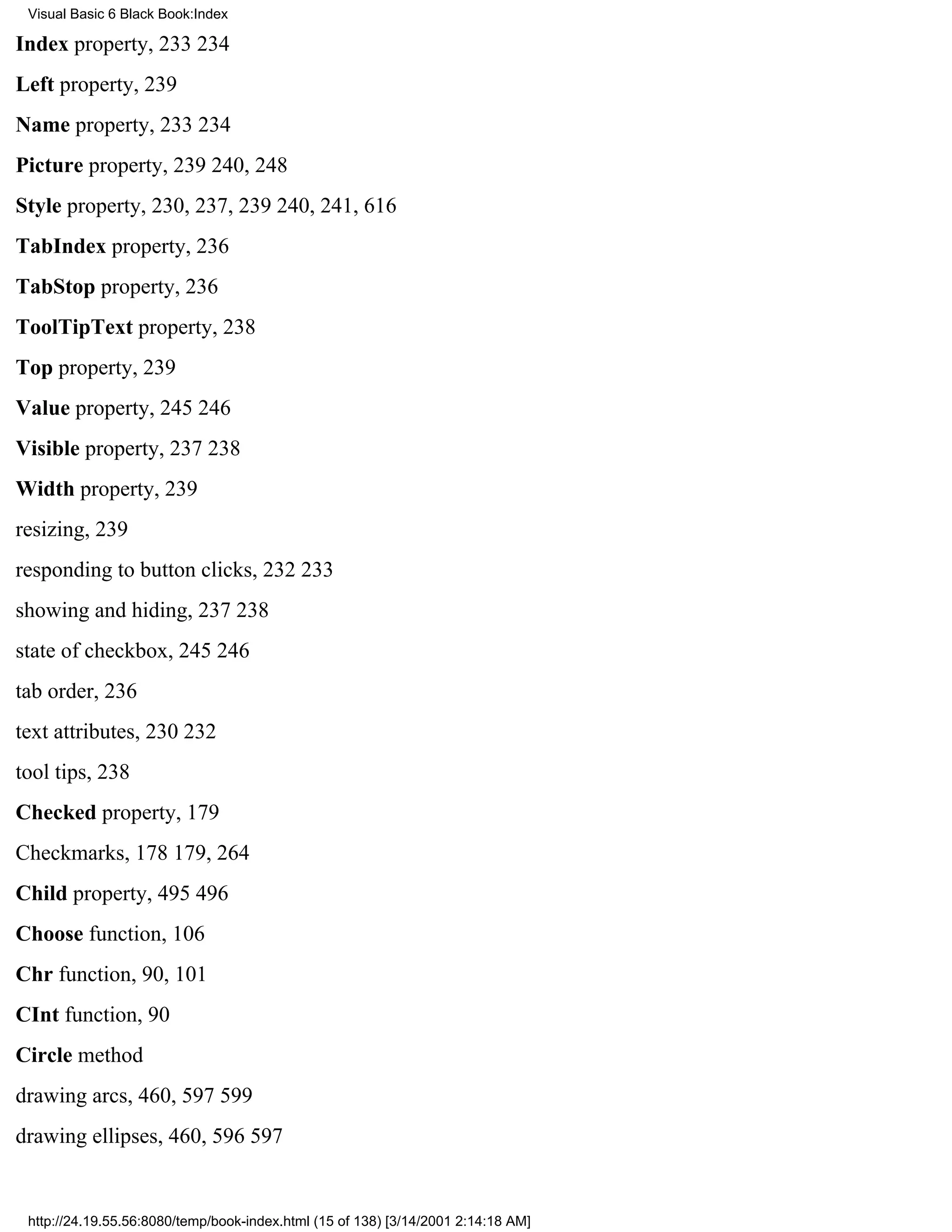 Visual Basic 6 Black Book:Index

Index property, 233234
Left property, 239
Name property, 233234
Picture property, 239240, 248
Style property, 230, 237, 239240, 241, 616
TabIndex property, 236
TabStop property, 236
ToolTipText property, 238
Top property, 239
Value property, 245246
Visible property, 237238
Width property, 239
resizing, 239
responding to button clicks, 232233
showing and hiding, 237238
state of checkbox, 245246
tab order, 236
text attributes, 230232
tool tips, 238
Checked property, 179
Checkmarks, 178179, 264
Child property, 495496
Choose function, 106
Chr function, 90, 101
CInt function, 90
Circle method
drawing arcs, 460, 597599
drawing ellipses, 460, 596597


 http://24.19.55.56:8080/temp/book-index.html (15 of 138) [3/14/2001 2:14:18 AM]
 