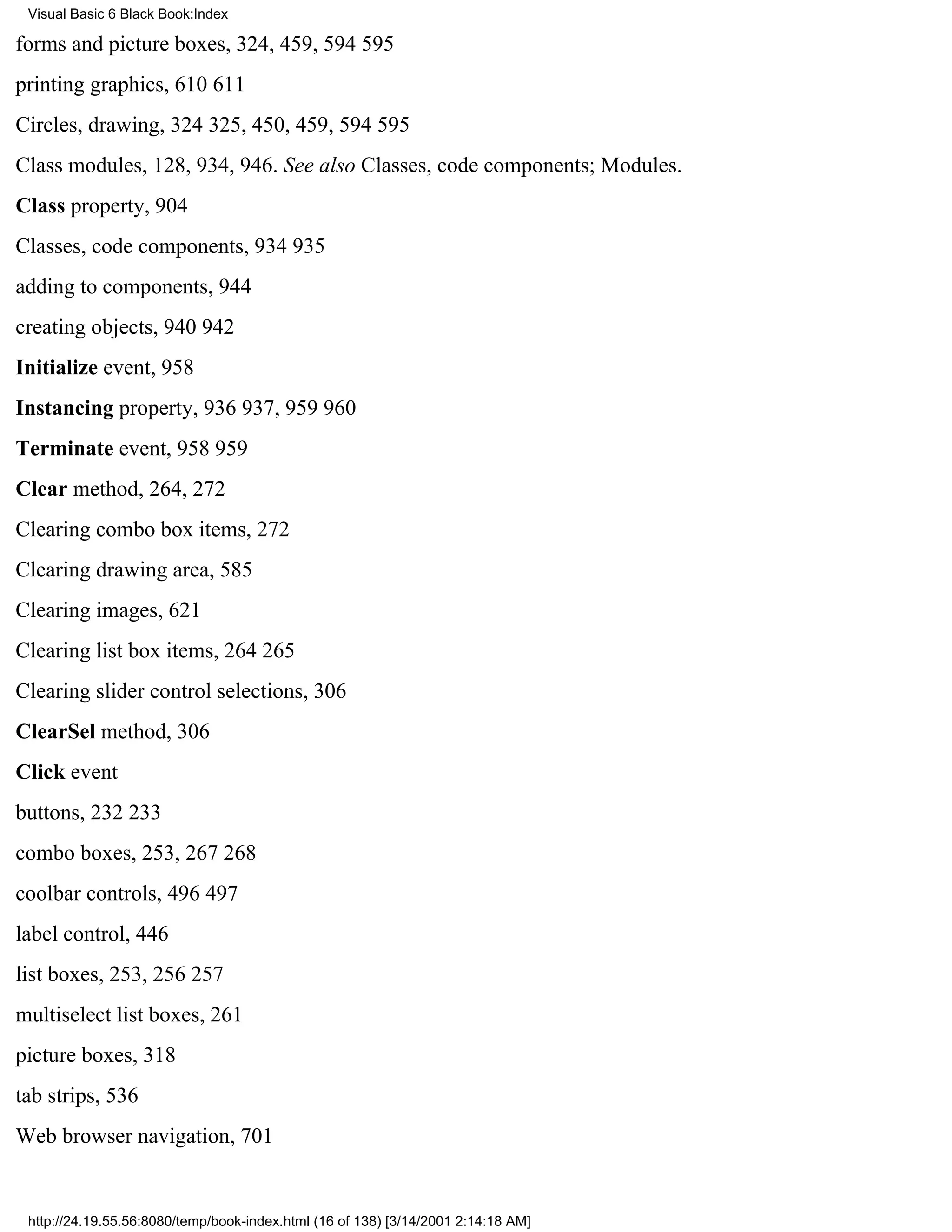 Visual Basic 6 Black Book:Index

forms and picture boxes, 324, 459, 594595
printing graphics, 610611
Circles, drawing, 324325, 450, 459, 594595
Class modules, 128, 934, 946. See also Classes, code components; Modules.
Class property, 904
Classes, code components, 934935
adding to components, 944
creating objects, 940942
Initialize event, 958
Instancing property, 936937, 959960
Terminate event, 958959
Clear method, 264, 272
Clearing combo box items, 272
Clearing drawing area, 585
Clearing images, 621
Clearing list box items, 264265
Clearing slider control selections, 306
ClearSel method, 306
Click event
buttons, 232233
combo boxes, 253, 267268
coolbar controls, 496497
label control, 446
list boxes, 253, 256257
multiselect list boxes, 261
picture boxes, 318
tab strips, 536
Web browser navigation, 701


 http://24.19.55.56:8080/temp/book-index.html (16 of 138) [3/14/2001 2:14:18 AM]
 