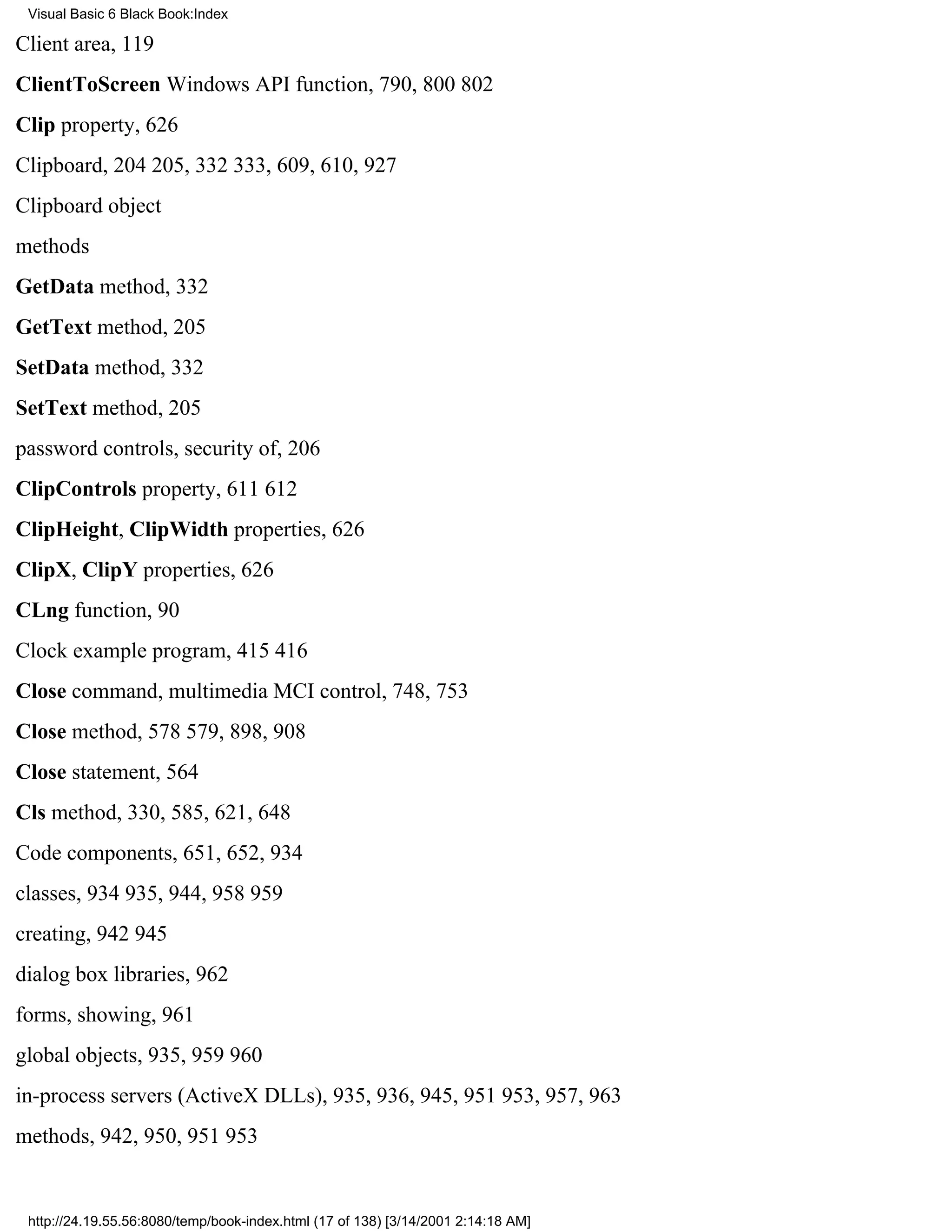 Visual Basic 6 Black Book:Index

Client area, 119
ClientToScreen Windows API function, 790, 800802
Clip property, 626
Clipboard, 204205, 332333, 609, 610, 927
Clipboard object
methods
GetData method, 332
GetText method, 205
SetData method, 332
SetText method, 205
password controls, security of, 206
ClipControls property, 611612
ClipHeight, ClipWidth properties, 626
ClipX, ClipY properties, 626
CLng function, 90
Clock example program, 415416
Close command, multimedia MCI control, 748, 753
Close method, 578579, 898, 908
Close statement, 564
Cls method, 330, 585, 621, 648
Code components, 651, 652, 934
classes, 934935, 944, 958959
creating, 942945
dialog box libraries, 962
forms, showing, 961
global objects, 935, 959960
in-process servers (ActiveX DLLs), 935, 936, 945, 951953, 957, 963
methods, 942, 950, 951953


 http://24.19.55.56:8080/temp/book-index.html (17 of 138) [3/14/2001 2:14:18 AM]
 
