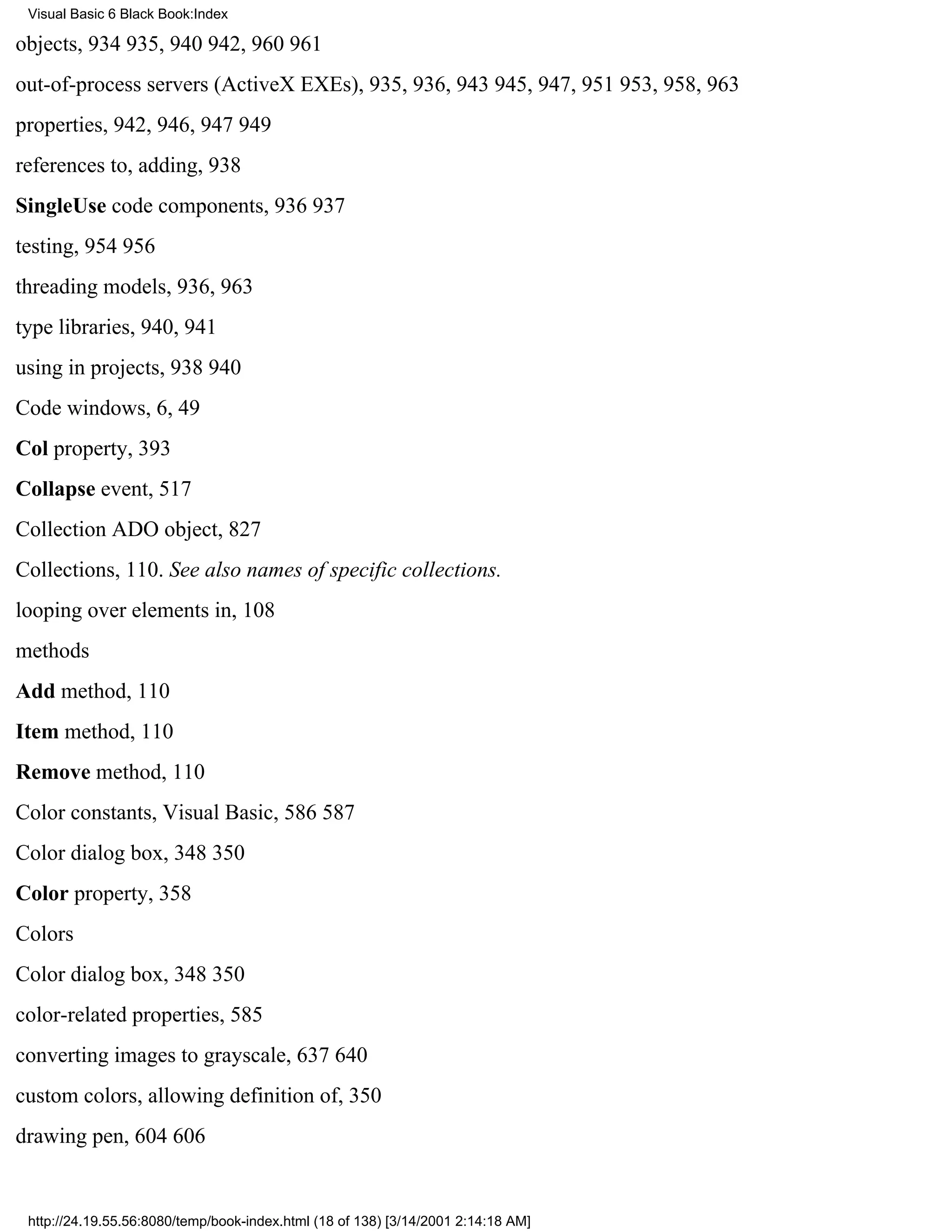 Visual Basic 6 Black Book:Index

objects, 934935, 940942, 960961
out-of-process servers (ActiveX EXEs), 935, 936, 943945, 947, 951953, 958, 963
properties, 942, 946, 947949
references to, adding, 938
SingleUse code components, 936937
testing, 954956
threading models, 936, 963
type libraries, 940, 941
using in projects, 938940
Code windows, 6, 49
Col property, 393
Collapse event, 517
Collection ADO object, 827
Collections, 110. See also names of specific collections.
looping over elements in, 108
methods
Add method, 110
Item method, 110
Remove method, 110
Color constants, Visual Basic, 586587
Color dialog box, 348350
Color property, 358
Colors
Color dialog box, 348350
color-related properties, 585
converting images to grayscale, 637640
custom colors, allowing definition of, 350
drawing pen, 604606


 http://24.19.55.56:8080/temp/book-index.html (18 of 138) [3/14/2001 2:14:18 AM]
 