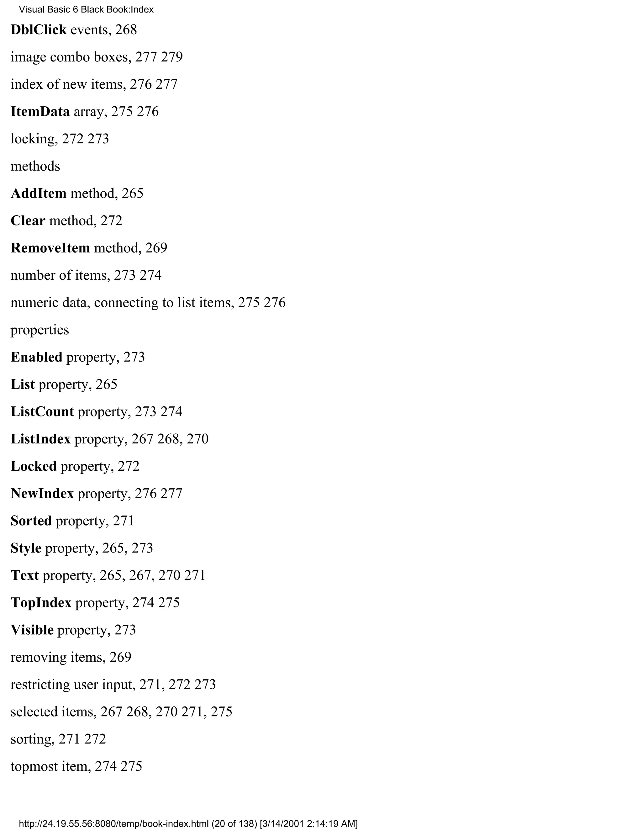 Visual Basic 6 Black Book:Index

DblClick events, 268
image combo boxes, 277279
index of new items, 276277
ItemData array, 275276
locking, 272273
methods
AddItem method, 265
Clear method, 272
RemoveItem method, 269
number of items, 273274
numeric data, connecting to list items, 275276
properties
Enabled property, 273
List property, 265
ListCount property, 273274
ListIndex property, 267268, 270
Locked property, 272
NewIndex property, 276277
Sorted property, 271
Style property, 265, 273
Text property, 265, 267, 270271
TopIndex property, 274275
Visible property, 273
removing items, 269
restricting user input, 271, 272273
selected items, 267268, 270271, 275
sorting, 271272
topmost item, 274275


 http://24.19.55.56:8080/temp/book-index.html (20 of 138) [3/14/2001 2:14:19 AM]
 