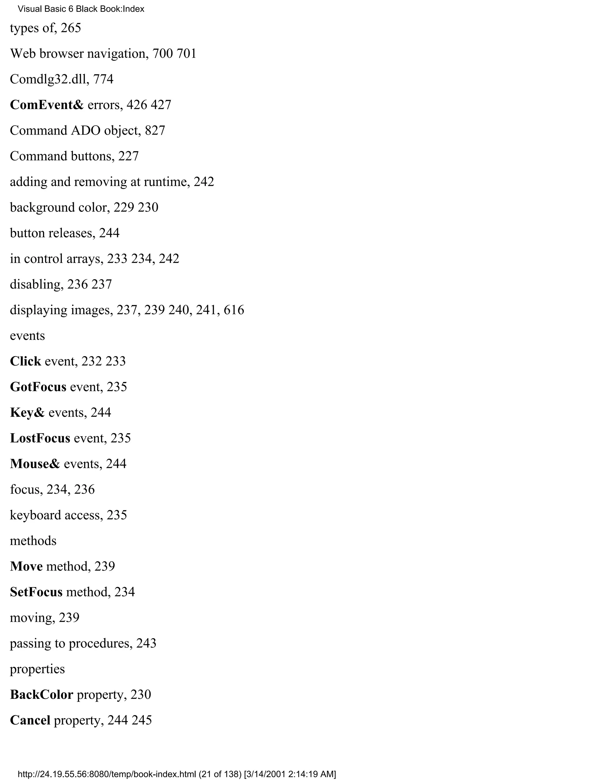 Visual Basic 6 Black Book:Index

types of, 265
Web browser navigation, 700701
Comdlg32.dll, 774
ComEvent& errors, 426427
Command ADO object, 827
Command buttons, 227
adding and removing at runtime, 242
background color, 229230
button releases, 244
in control arrays, 233234, 242
disabling, 236237
displaying images, 237, 239240, 241, 616
events
Click event, 232233
GotFocus event, 235
Key& events, 244
LostFocus event, 235
Mouse& events, 244
focus, 234, 236
keyboard access, 235
methods
Move method, 239
SetFocus method, 234
moving, 239
passing to procedures, 243
properties
BackColor property, 230
Cancel property, 244245


 http://24.19.55.56:8080/temp/book-index.html (21 of 138) [3/14/2001 2:14:19 AM]
 