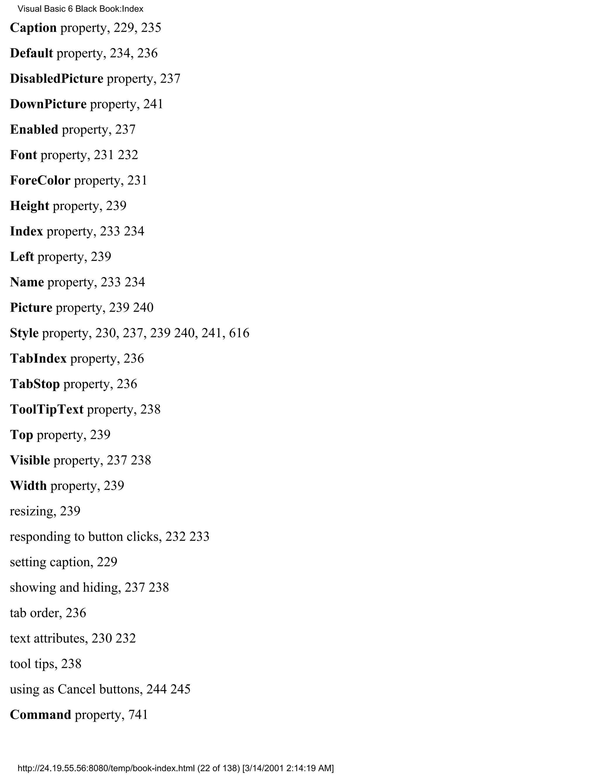 Visual Basic 6 Black Book:Index

Caption property, 229, 235
Default property, 234, 236
DisabledPicture property, 237
DownPicture property, 241
Enabled property, 237
Font property, 231232
ForeColor property, 231
Height property, 239
Index property, 233234
Left property, 239
Name property, 233234
Picture property, 239240
Style property, 230, 237, 239240, 241, 616
TabIndex property, 236
TabStop property, 236
ToolTipText property, 238
Top property, 239
Visible property, 237238
Width property, 239
resizing, 239
responding to button clicks, 232233
setting caption, 229
showing and hiding, 237238
tab order, 236
text attributes, 230232
tool tips, 238
using as Cancel buttons, 244245
Command property, 741


 http://24.19.55.56:8080/temp/book-index.html (22 of 138) [3/14/2001 2:14:19 AM]
 
