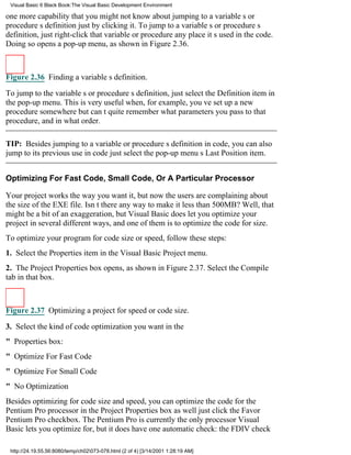 Visual Basic 6 Black Book:The Visual Basic Development Environment

one more capability that you might not know aboutjumping to a variables or
procedures definition just by clicking it. To jump to a variables or procedures
definition, just right-click that variable or procedure any place its used in the code.
Doing so opens a pop-up menu, as shown in Figure 2.36.



Figure 2.36 Finding a variables definition.

To jump to the variables or procedures definition, just select the Definition item in
the pop-up menu. This is very useful when, for example, youve set up a new
procedure somewhere but cant quite remember what parameters you pass to that
procedure, and in what order.

TIP: Besides jumping to a variable or procedures definition in code, you can also
jump to its previous use in codejust select the pop-up menus Last Position item.


Optimizing For Fast Code, Small Code, Or A Particular Processor

Your project works the way you want it, but now the users are complaining about
the size of the EXE file. Isnt there any way to make it less than 500MB? Well, that
might be a bit of an exaggeration, but Visual Basic does let you optimize your
project in several different ways, and one of them is to optimize the code for size.
To optimize your program for code size or speed, follow these steps:
1. Select the Properties item in the Visual Basic Project menu.
2. The Project Properties box opens, as shown in Figure 2.37. Select the Compile
tab in that box.



Figure 2.37 Optimizing a project for speed or code size.

3. Select the kind of code optimization you want in the
" Properties box:
" Optimize For Fast Code
" Optimize For Small Code
" No Optimization
Besides optimizing for code size and speed, you can optimize the code for the
Pentium Pro processor in the Project Properties box as welljust click the Favor
Pentium Pro checkbox. The Pentium Pro is currently the only processor Visual
Basic lets you optimize for, but it does have one automatic check: the FDIV check

 http://24.19.55.56:8080/temp/ch02073-078.html (2 of 4) [3/14/2001 1:28:19 AM]
 