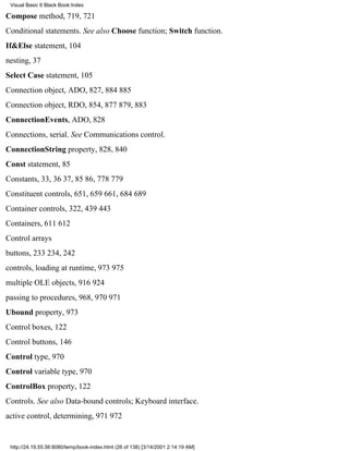 Visual Basic 6 Black Book:Index

Compose method, 719, 721
Conditional statements. See also Choose function; Switch function.
If&Else statement, 104
nesting, 37
Select Case statement, 105
Connection object, ADO, 827, 884885
Connection object, RDO, 854, 877879, 883
ConnectionEvents, ADO, 828
Connections, serial. See Communications control.
ConnectionString property, 828, 840
Const statement, 85
Constants, 33, 3637, 8586, 778779
Constituent controls, 651, 659661, 684689
Container controls, 322, 439443
Containers, 611612
Control arrays
buttons, 233234, 242
controls, loading at runtime, 973975
multiple OLE objects, 916924
passing to procedures, 968, 970971
Ubound property, 973
Control boxes, 122
Control buttons, 146
Control type, 970
Control variable type, 970
ControlBox property, 122
Controls. See also Data-bound controls; Keyboard interface.
active control, determining, 971972


 http://24.19.55.56:8080/temp/book-index.html (26 of 138) [3/14/2001 2:14:19 AM]
 
