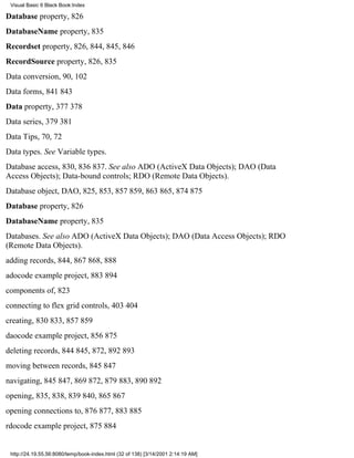 Visual Basic 6 Black Book:Index

Database property, 826
DatabaseName property, 835
Recordset property, 826, 844, 845, 846
RecordSource property, 826, 835
Data conversion, 90, 102
Data forms, 841843
Data property, 377378
Data series, 379381
Data Tips, 70, 72
Data types. See Variable types.
Database access, 830, 836837. See also ADO (ActiveX Data Objects); DAO (Data
Access Objects); Data-bound controls; RDO (Remote Data Objects).
Database object, DAO, 825, 853, 857859, 863865, 874875
Database property, 826
DatabaseName property, 835
Databases. See also ADO (ActiveX Data Objects); DAO (Data Access Objects); RDO
(Remote Data Objects).
adding records, 844, 867868, 888
adocode example project, 883894
components of, 823
connecting to flex grid controls, 403404
creating, 830833, 857859
daocode example project, 856875
deleting records, 844845, 872, 892893
moving between records, 845847
navigating, 845847, 869872, 879883, 890892
opening, 835, 838, 839840, 865867
opening connections to, 876877, 883885
rdocode example project, 875884


 http://24.19.55.56:8080/temp/book-index.html (32 of 138) [3/14/2001 2:14:19 AM]
 