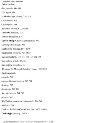 Visual Basic 6 Black Book:Index

Delete method
data controls, 844845
FileObject, 574
MAPIMessages control, 719, 720
OLE control, 926
OLE objects, 898
Recordset objects, 872, 892893
DeleteDC function, 782
DeleteFile method, 574
DeleteSetting Windows API function, 999
Deleting OLE objects, 926
Deployment package, 10441048
Description property, 10211022
Design standards, 155156, 163165, 172173
Design time grid, 5354, 453
Design time properties, 46
Designed for Microsoft Windows logo, 10411042
Device contexts
controls, 780
copying bitmaps between, 793794
deleting, 782
drawing in, 782788
for entire screen, 781782
printers, 365
ROP2 (binary raster operation) mode, 788789
windows, 780
Devices. See Media Control Interface (MCI) devices.
DeviceType property, 744745


 http://24.19.55.56:8080/temp/book-index.html (36 of 138) [3/14/2001 2:14:19 AM]
 